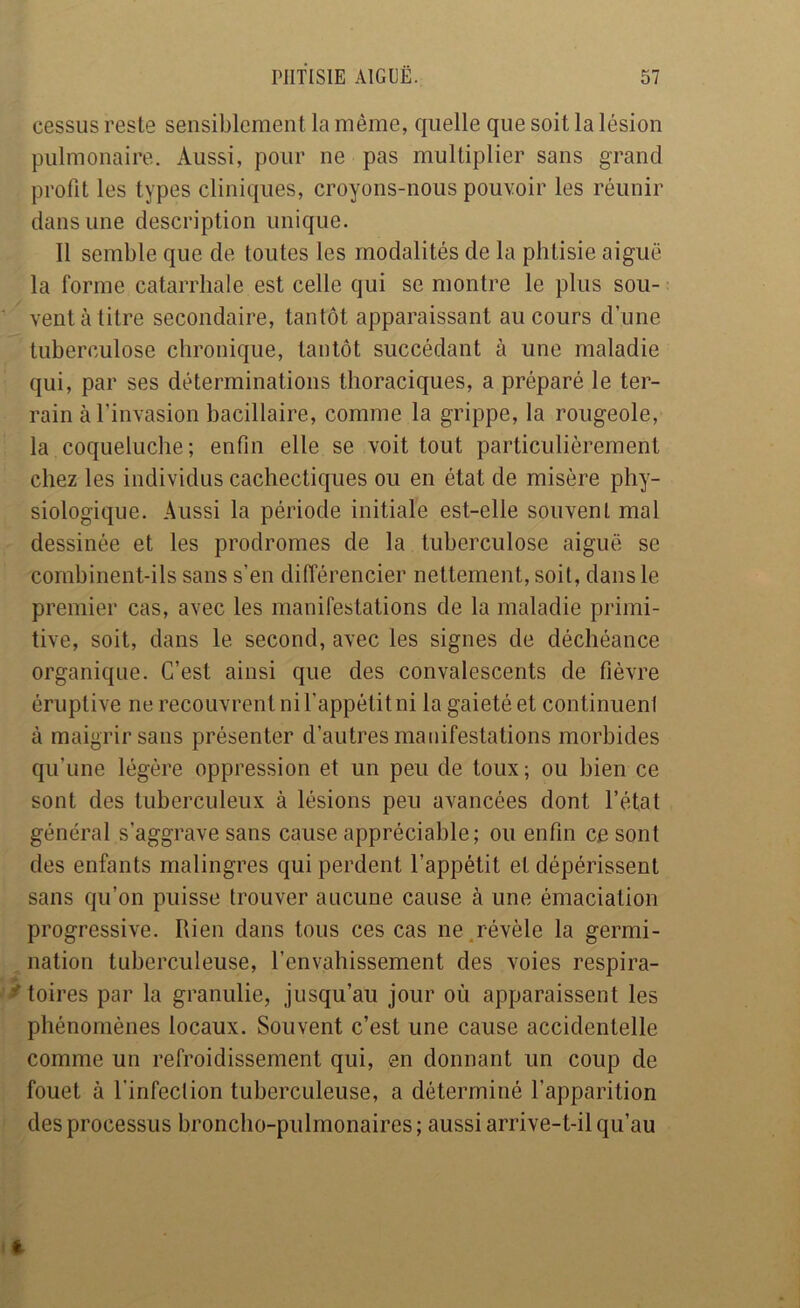 cessiis reste sensiblement la même, quelle que soit la lésion pulmonaire. Aussi, pour ne pas multiplier sans grand profit les types cliniques, croyons-nous pouvoir les réunir dans une description unique. Il semble que de toutes les modalités de la phtisie aiguë la forme catarrhale est celle qui se montre le plus sou- ■ venta litre secondaire, tantôt apparaissant au cours d’une tuberculose chronique, tantôt succédant à une maladie qui, par ses déterminations thoraciques, a préparé le ter- rain à l’invasion bacillaire, comme la grippe, la rougeole, la coqueluche; enfin elle se voit tout particulièrement chez les individus cachectiques ou en état de misère phy- siologique. Aussi la période initiale est-elle souvent mal dessinée et les prodromes de la tuberculose aiguë se combinent-ils sans s’en différencier nettement, soit, dans le premier cas, avec les manifestations de la maladie primi- tive, soit, dans le second, avec les signes de déchéance organique. C’est ainsi que des convalescents de fièvre éruptive ne recouvrent ni l’appétit ni la gaieté et continuenl à maigrir sans présenter d’autres manifestations morbides qu’une légère oppression et un peu de toux; ou bien ce sont des tuberculeux à lésions peu avancées dont l’état général s’aggrave sans cause appréciable; ou enfin ce sont des enfants malingres qui perdent l’appétit et dépérissent sans qu’on puisse trouver aucune cause à une émaciation progressive. Rien dans tous ces cas ne .révèle la germi- nation tuberculeuse, l’envahissement des voies respira- it toires par la granulie, jusqu’au jour où apparaissent les phénomènes locaux. Souvent c’est une cause accidentelle comme un refroidissement qui, en donnant un coup de fouet à l’infection tuberculeuse, a déterminé l’apparition f des processus broncho-pulmonaires ; aussi arrive-t-il qu’au