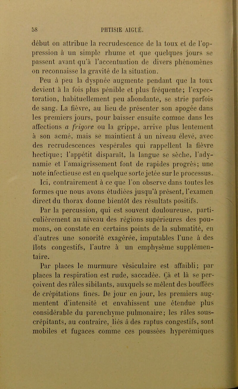début on attribue la recrudescence de la toux et de l’op- pression à un simple rhume et que quelques jours se passent avant qu’à l’accentuation de divers phénomènes on reconnaisse la gravité de la situation. Peu à peu la dyspnée augmente pendant que la toux devient à la fois plus pénible et plus fréquente; l’expec- toration, habituellement peu abondante, se strie parfois de sang. La fièvre, au lieu de présenter son apogée dans les premiers jours, pour baisser ensuite comme dans les affections a frigore ou la grippe, arrive plus lentement à son acmé, mais se maintient à un niveau élevé, avec des recrudescences vespérales qui rappellent la fièvre hectique; l’appétit disparaît, la langue se sèche, l’ady- namie et l’amaigrissement font de rapides progrès; une note infectieuse est en quelque sorte jetée sur le processus. Ici, contrairement à ce que l’on observe dans toutes les formes que nous avons étudiées jusqu’à présent, l’examen direct du thorax donne bientôt des résultats positifs. Par la percussion, qui est souvent douloureuse, parti- culièrement au niveau des régions supérieures des pou- mons, on constate en certains points de la submatité, en d’autres une sonorité exagérée, imputables l’une à des îlots congestifs, l’autre à un emphysème supplémen- taire. Par places le murmure vésiculaire est affaibli; par places la respiration est rude, saccadée. Çà et là se per- çoivent des râles sibilants, auxquels se mêlent des bouffées de crépitations fines. De jour en jour, les premiers aug- mentent d’intensité et envahissent une étendue plus considérable du parenchyme pulmonaire; les râles sous- crépitants, au contraire, liés â des raptus congestifs, sont mobiles et fugaces comme ces poussées hyperémiques