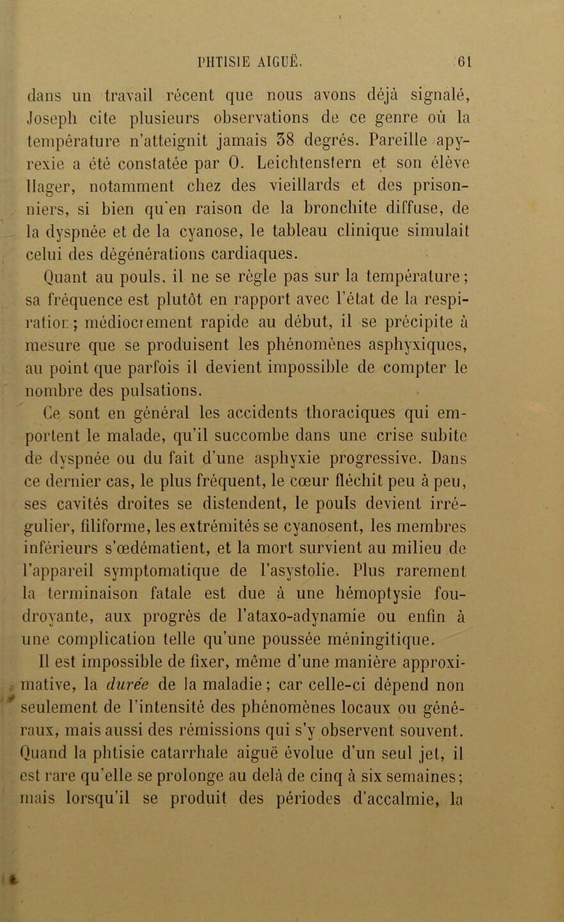 dans un travail récent que nous avons déjà signalé, Joseph cite plusieurs observations de ce genre où la température n’atteignit jamais 38 degrés. Pareille apy- rexie a été constatée par 0. Leichtenstern et son élève llager, notamment chez des vieillards et des prison- niers, si bien qu‘en raison de la bronchite diffuse, de la dyspnée et de la cyanose, le tableau clinique simulait celui des dégénérations cardiaques. Quant au pouls, il ne se règle pas sur la température; sa fréquence est plutôt en rapport avec l’état de la respi- ratior. ; médiocrement rapide au début, il se précipite à mesure que se produisent les phénomènes asphyxiques, au point que parfois il devient impossible de compter le nombre des pulsations. Ce sont en général les accidents thoraciques qui em- portent le malade, qu’il succombe dans une crise subite de dyspnée ou du fait d’une asphyxie progressive. Dans ce dernier cas, le plus fréquent, le cœur fléchit peu à peu, ses cavités droites se distendent, le pouls devient irré- gulier, filiforme, les extrémités se cyanosent, les membres inférieurs s’œdématient, et la mort survient au milieu de l’appareil symptomatique de l’asystolie. Plus rarement la terminaison fatale est due à une hémoptysie fou- droyante, aux progrès de l’ataxo-adynamie ou enfin à une complication telle qu’une poussée méningitique. Il est impossible de fixer, même d’une manière approxi- , mative, la durée de la maladie; car celle-ci dépend non * seulement de l’intensité des phénomènes locaux ou géné- raux, mais aussi des rémissions qui s’y observent souvent. Quand la phtisie catarrhale aiguë évolue d’un seul jet, il est rare qu’elle se prolonge au delà de cinq à six semaines; mais lorsqu’il se produit des périodes d’accalmie, la