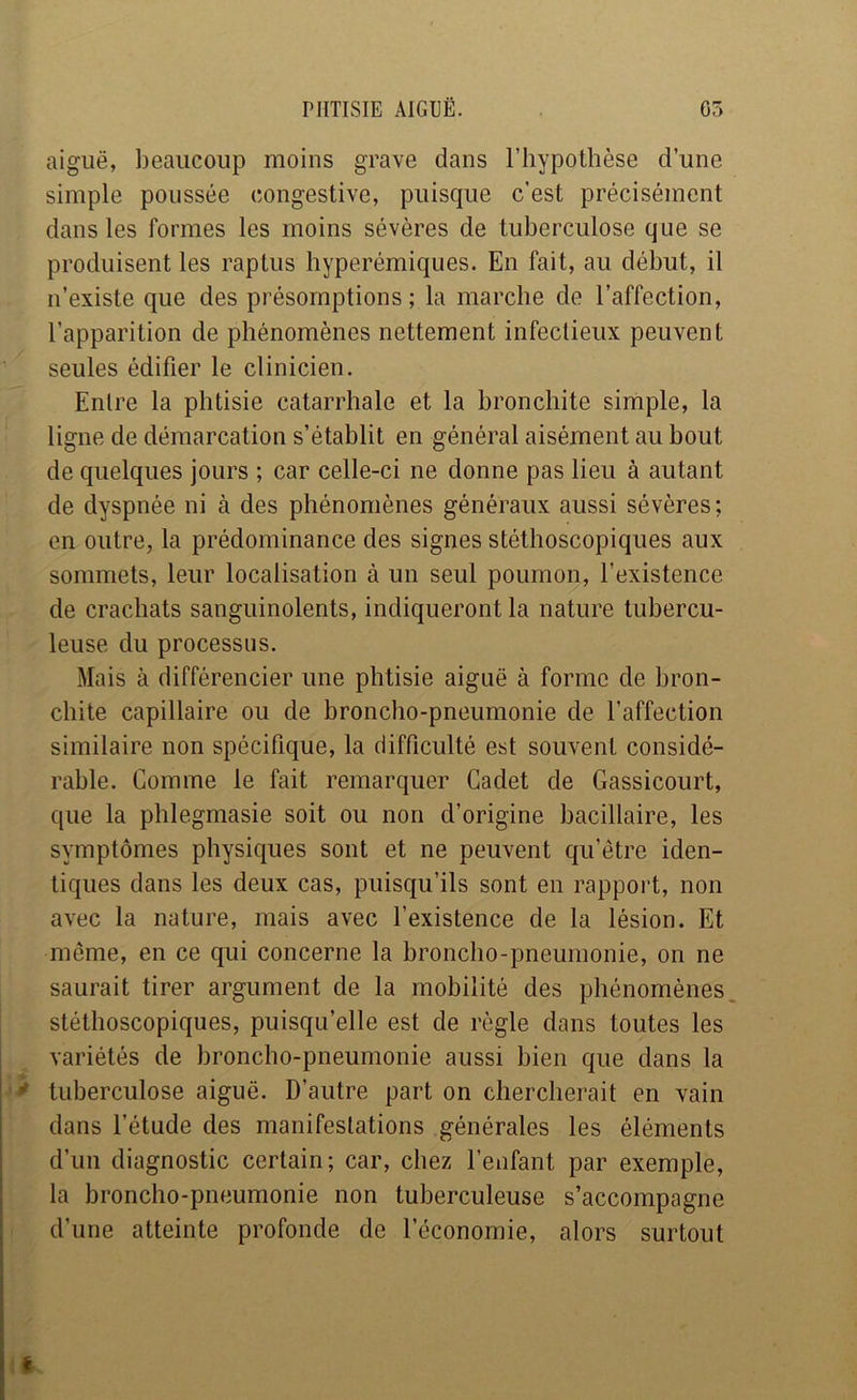 aiguë, beaucoup moins grave dans l’hypothèse d’une simple poussée congestive, puisque c’est précisément dans les formes les moins sévères de tuberculose que se produisent les raptus hyperémiques. En fait, au début, il n’existe que des présomptions; la marche de l’affection, l’apparition de phénomènes nettement infectieux peuvent seules édifier le clinicien. Entre la phtisie catarrhale et la bronchite simple, la ligne de démarcation s’établit en général aisément au bout de quelques jours ; car celle-ci ne donne pas lieu à autant de dyspnée ni à des phénomènes généraux aussi sévères; en outre, la prédominance des signes stéthoscopiques aux sommets, leur localisation à un seul poumon, l’existence de crachats sanguinolents, indiqueront la nature tubercu- leuse du processus. Mais à différencier une phtisie aiguë à forme de bron- chite capillaire ou de broncho-pneumonie de l’affection similaire non spécifique, la difficulté est souvent considé- rable. Comme le fait remarquer Cadet de Gassicourt, que la phlegmasie soit ou non d’origine bacillaire, les symptômes physiques sont et ne peuvent qu’être iden- tiques dans les deux cas, puisqu’ils sont en rapport, non avec la nature, mais avec l’existence de la lésion. Et même, en ce qui concerne la broncho-pneumonie, on ne saurait tirer argument de la mobilité des phénomènes stéthoscopiques, puisqu’elle est de règle dans toutes les variétés de broncho-pneumonie aussi bien que dans la * tuberculose aiguë. D’autre part on chercherait en vain dans l’étude des manifestations générales les éléments d’un diagnostic certain; car, chez l’enfant par exemple, la broncho-pneumonie non tuberculeuse s’accompagne d’une atteinte profonde de l’économie, alors surtout