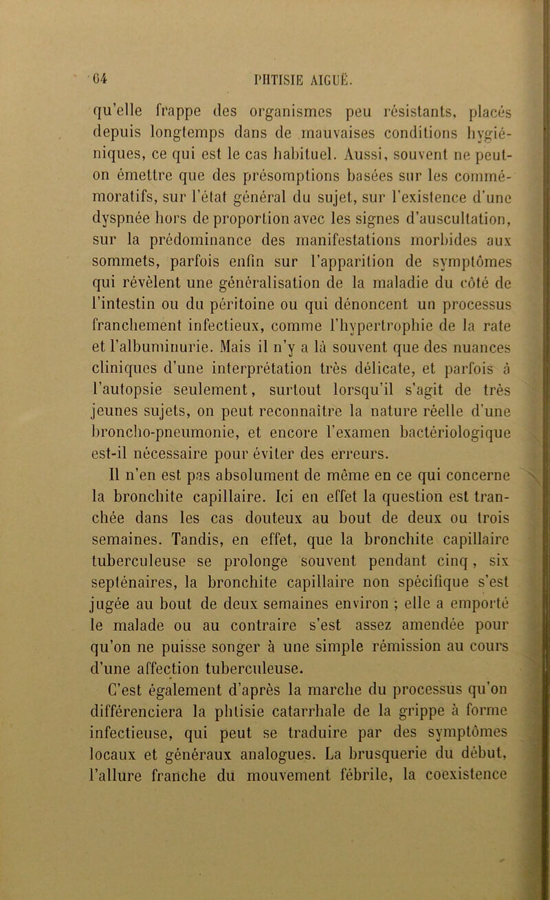 qu’elle frappe des organismes peu résistants, placés depuis longtemps dans de mauvaises conditions hygié- niques, ce qui est le cas habituel. Aussi, souvent ne peut- on émettre que des présomptions basées sur les commé- moratifs, sur l’état général du sujet, sur l’existence d’une dyspnée hors de proportion avec les signes d’auscultation, sur la prédominance des manifestations morbides aux sommets, parfois enfin sur l’apparition de symptômes qui révèlent une généralisation de la maladie du côté de l’intestin ou du péritoine ou qui dénoncent un processus franchement infectieux, comme l’hypertrophie de la rate et l’albuminurie. Mais il n’y a là souvent que des nuances cliniques d’une interprétation très délicate, et parfois à l’autopsie seulement, surtout lorsqu’il s’agit de très jeunes sujets, on peut reconnaître la nature réelle d’une broncho-pneumonie, et encore l’examen bactériologique est-il nécessaire pour éviter des erreurs. 11 n’en est pas absolument de même en ce qui concerne la bronchite capillaire. Ici en effet la question est tran- chée dans les cas douteux au bout de deux ou trois semaines. Tandis, en effet, que la bronchite capillaire tuberculeuse se prolonge souvent pendant cinq, six septénaires, la bronchite capillaire non spécifique s’est jugée au bout de deux semaines environ ; elle a emporté le malade ou au contraire s’est assez amendée pour qu’on ne puisse songer à une simple rémission au cours d’une affection tuberculeuse. C’est également d’après la marche du processus qu’on différenciera la phtisie catarrhale de la grippe à forme infectieuse, qui peut se traduire par des symptômes locaux et généraux analogues. La brusquerie du début, l’allure franche du mouvement fébrile, la coexistence