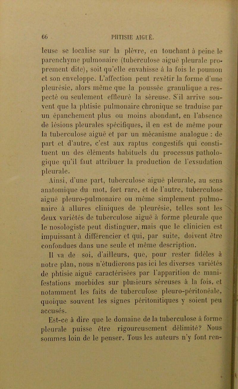 leuso se localise sur la plèvre, en louchant à peine le parenchyme pulmonaire (tuherculose aiguë pleurale pro- prement dile), soit qu’elle envahisse à la fois le poumon et son enveloppe. L’affection peut revêtir la forme d’une pleurésie, alors meme que la poussée granulique a res- pecté ou seulement effleuré la séreuse. S'il arrive sou- vent que la phtisie pulmonaire chronique se traduise par un épanchement plus ou moins abondant, en l’absence dé lésions pleurales spécifiques, il en est de même pour la tuberculose aiguë et par un mécanisme analogue : de part et d’autre, c’est aux raptus congestifs qui consti- tuent un des éléments habituels du processus patholo- gique qu’il faut attribuer la production de l’exsudation pleurale. Ainsi, d’une part, tuberculose aiguë pleurale, au sens anatomique du mot, fort rare, et de l’autre, tuberculose aiguë pleuro-pulmonaire ou même simplement pulmo- naire à allures cliniques de pleurésie, telles sont les deux variétés de tuberculose aiguë à forme pleurale que le nosologiste peut distinguer, mais que le clinicien est impuissant à différencier et qui, par suite, doivent être confondues dans une seule et même description. Il va de soi, d’ailleurs, que, pour rester fidèles à notre plan, nous n’étudierons pas ici les diverses variétés de phtisie aiguë caractérisées par l’apparition de mani- festations morbides sur plusieurs séreuses à la fois, et notamment les faits de tuberculose pleuro-péritonéale, quoique souvent les signes périlonitiques y soient peu accusés. Est-ce à dire que le domaine de la tuberculose cà forme pleurale puisse être rigoureusement délimité? Nous sommes loin de le penser. Tous les auteurs n’y font ren-