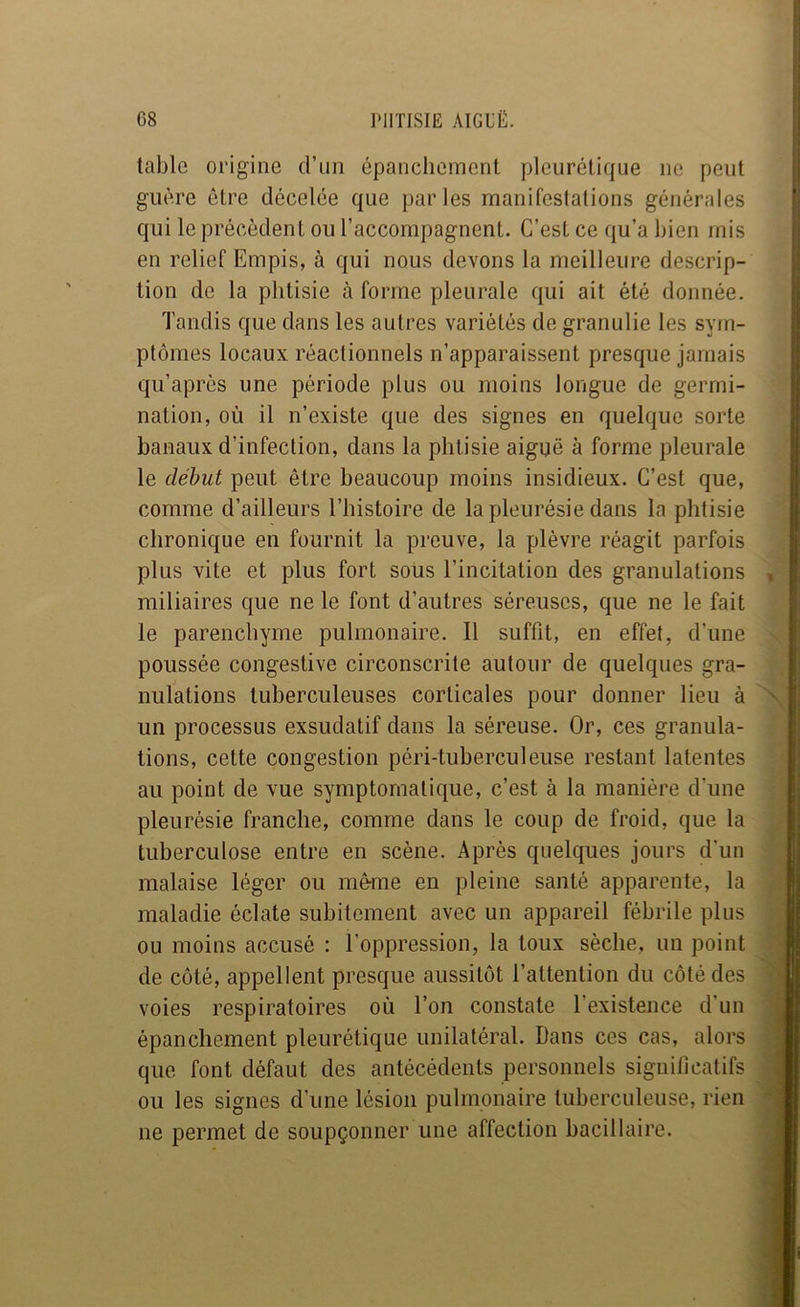 table origine d’un épanchement pleurétique ne peut guère être décelée que parles manifestations générales qui le précédent ou l’accompagnent. C’est ce qu’a bien mis en relief Empis, à qui nous devons la meilleure descrip- tion de la phtisie à forme pleurale qui ait été donnée. Tandis que dans les autres variétés de granulie les sym- ptômes locaux réactionnels n’apparaissent presque jamais qu’après une période plus ou moins longue de germi- nation, où il n’existe que des signes en quelque sorte banaux d’infection, dans la phtisie aiguë à forme pleurale le début peut être beaucoup moins insidieux. C’est que, comme d’ailleurs l’histoire de la pleurésie dans la phtisie chronique en fournit la preuve, la plèvre réagit parfois plus vite et plus fort sous l’incitation des granulations miliaires que ne le font d’autres séreuses, que ne le fait le parenchyme pulmonaire. Il suffit, en effet, d’une poussée congestive circonscrite autour de quelques gra- nulations tuberculeuses corticales pour donner lieu à un processus exsudatif dans la séreuse. Or, ces granula- tions, cette congestion péri-tuberculeuse restant latentes au point de vue symptomatique, c’est à la manière d'une pleurésie franche, comme dans le coup de froid, que la tuberculose entre en scène. Après quelques jours d’un malaise léger ou même en pleine santé apparente, la maladie éclate subitement avec un appareil fébrile plus ou moins accusé : l’oppression, la toux sèche, un point de côté, appellent presque aussitôt l’attention du côté des voies respiratoires où l’on constate l’existence d’un épanchement pleurétique unilatéral. Dans ces cas, alors que font défaut des antécédents personnels significatifs ou les signes d’une lésion pulmonaire tuberculeuse, rien ne permet de soupçonner une affection bacillaire.