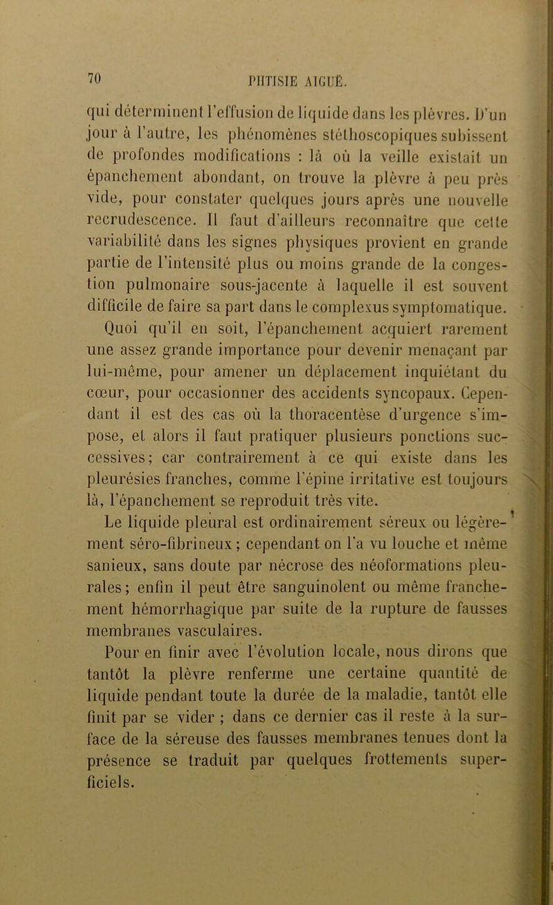 qui déterminent relTusioiî de liquide dans les plèvres. D’un jour à l’autre, les phénomènes stéthoscopiques subissent de profondes modifications : là où la veille existait un épanchement abondant, on trouve la plèvre à peu près vide, pour constater quelques jours après une nouvelle recrudescence. 11 faut d’ailleurs reconnaitre que cette variabilité dans les signes physiques provient en grande partie de l’intensité plus ou moins grande de la conges- tion pulmonaire sous-jacente à laquelle il est souvent difficile de faire sa part dans le complexus symptomatique. Quoi qu’il en soit, l’épanchement acquiert rarement une assez grande importance pour devenir menaçant par lui-même, pour amener un déplacement inquiétant du cœur, pour occasionner des accidents syncopaux. Cepen- dant il est des cas où la thoracentèse d’urgence s’im- pose, et alors il faut pratiquer plusieurs ponctions suc- cessives; car contrairement à ce qui existe dans les pleurésies franches, comme l’épine irritative est toujours là, l’épanchement se reproduit très vite. Le liquide pleural est ordinairement séreux ou légère- ' ment séro-fibrineux ; cependant on l’a vu louche et même sanieux, sans doute par nécrose des néoformations pleu- rales ; enfin il peut être sanguinolent ou même franche- ment hémorrhagique par suite de la rupture de fausses membranes vasculaires. Pour en finir avec l’évolution locale, nous dirons que tantôt la plèvre renferme une certaine quantité de liquide pendant toute la durée de la maladie, tantôt elle finit par se vider ; dans ce dernier cas il reste à la sur- face de la séreuse des fausses membranes tenues dont la présence se traduit par quelques frottements super- ficiels.
