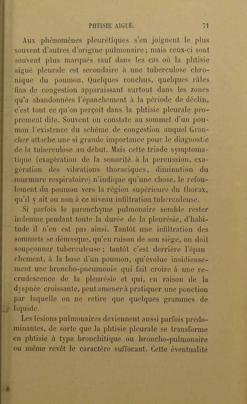 i Aux phénomènes pleiirélicpies s’en joignent le plus I souvent d’autres d’origine pulmonaire; mais ceux-ci sont souvent plus marqués sauf dans les cas où la phtisie aiguë pleurale est secondaire à une tuberculose chro- i nique du poumon. Quelques ronchus, quelques râles : fins de congestion apparaissant surtout dans les zones ■j qu’a abandonnées l’épanchement à la période de déclin, j c’est tout ce qu’on perçoit dans la phtisie pleurale pro- prement dite. Souvent on constate au sommet d’un pou- mon l’existence du schème de congestion auquel Gran- cher attache une si grande importance pour le diagnostic i de la tuberculose au début. Mais cette triade symptoma- tique (exagération de la sonorité à la percussion, exa- ; gération des vibrations thoraciques, diminution du murmure respiratoire) n’indique qu’une chose, le refou- lement du poumon vers la région supérieure du thorax, i qu’il y ait ou non à ce niveau infiltration tuberculeuse, i Si parfois le parenchyme pulmonaire semble rester I indemne pendant toute la durée de la pleurésie, d’habi- I tude il n’en est pas ainsi. Tantôt une infiltration des i sommets se démasque, qu’en raison de son siège, on doit I soupçonner tuberculeuse ; tantôt c’est derrière l’épan chement, à la base d’un poumon, qu’évolue insidieuse- ment une broncho-pneumonie qui fait croire à une re- crudescence de la pleurésie et qui, en raison de la dyspnée croissante, peut amènera pratiquer une ponction par laquelle on ne relire que quelques grammes de r liquide. Les lésions pulmonaires deviennent aussi parfois prédo- minantes, de sorte que la phtisie pleurale se transforme en phtisie à type bronchitique ou broncho-pulmonaire ou même revêt le caractère suffocant. Celte éventualité
