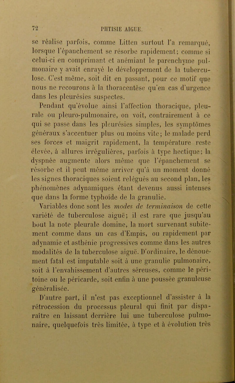 se réalise parfois, comme Litten surtout l’a remarqué, lorsque l’épauchement se résorbe rapidement; comme si celui-ci en comprimant et anémiant le parencbyme pul- monaire y avait enrayé le développement de la tubercu- lose. C’est même, soit dit en passant, pour ce motif que nous ne recourons à la tlioracentése qu’en cas d’urgence dans les pleurésies suspectes. Pendant qu’évolue ainsi l’affection thoracique, pleu- rale ou pleuro-pulmonaire, on voit, contrairement à ce qui se passe dans les pleurésies simples, les symptômes généraux s’accentuer plus ou moins vite; le malade perd ses forces et maigrit rapidement, la température reste élevée, à allures irrégulières, parfois à type hectique; la dyspnée augmente alors même que l’épanchement se résorbe et il peut même arriver qu’à un moment donné les signes thoraciques soient relégués au second plan, les phénomènes adynamiques étant devenus aussi intenses que dans la forme typhoïde de la granulie. Variables donc sont les modes de terminaison de cette variété de tuberculose aiguë; il est rare que jusqu’au bout la note pleurale domine, la mort survenant subite- ment comme dans un cas d’Empis, ou rapidement par adynamie et asthénie progressives comme dans les autres modalités de la tuberculose aiguë. D’ordinaire, le dénoue- ment fatal est imputable soit à une granulie pulmonaire, soit à l’envahissement d’autres séreuses, comme le péri- toine ou le péricarde, soit enfin à une poussée granuleuse généralisée. D’autre part, il n’est pas exceptionnel d’assister à la rétrocession du processus pleural qui finit par dispa- raître en laissant derrière lui une tuberculose pulmo- naire, quelquefois très limitée, à type et à évolution très