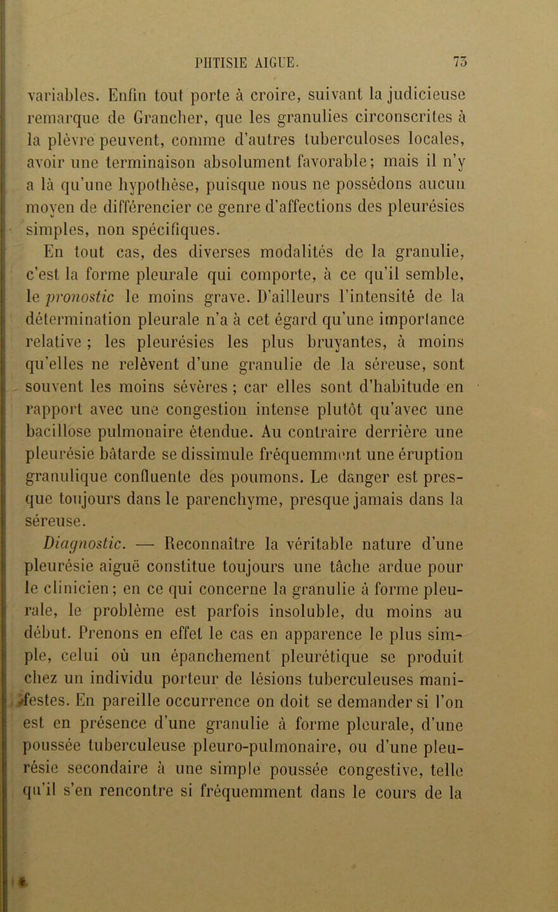 variables. Enfin tout porte à croire, suivant la judicieuse ; remarque de Granclier, que les granulies circonscrites à i la plèvre peuvent, comme d’autres tuberculoses locales, i avoir une terminaison absolument favorable; mais il n’v ». a là qu’une hypothèse, puisque nous ne possédons aucun moyen de différencier ce genre d’affections des pleurésies simples, non spécifiques. ; En tout cas, des diverses modalités de la granulie, c’est la forme pleurale qui comporte, à ce qu’il semble, le pronostic le moins grave. D’ailleurs l’intensité de la détermination pleurale n’a à cet égard qu’une importance relative ; les pleurésies les plus bruyantes, à moins J qu’elles ne relèvent d’une granulie de la séreuse, sont 1 souvent les moins sévères ; car elles sont d’habitude en ; rapport avec une congestion intense plutôt qu’avec une i bacillose pulmonaire étendue. Au contraire derrière une ! pleurésie bâtarde se dissimule fréquemmimt une éruption t granulique confluente des poumons. Le danger est pres- i que toujours dans le parenchyme, presque jamais dans la i séreuse. Diagnostic. — Reconnaître la véritable nature d’une pleurésie aiguë constitue toujours une tâche ardue pour le clinicien; en ce qui concerne la granulie à forme pleu- rale, le problème est parfois insoluble, du moins au début. Prenons en effet le cas en apparence le plus sim- ple, celui où un épanchement pleurétique se produit chez un individu porteur de lésions tuberculeuses mani- /festes. En pareille occurrence on doit se demander si l’on est en présence d’une granulie à forme pleurale, d’une poussée tuberculeuse pleuro-pulmonaire, ou d’une pleu- résie secondaire à une simple poussée congestive, telle qu’il s’en rencontre si fréquemment dans le cours de la