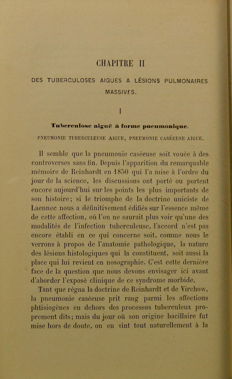 CHAPITRE II DES TUBERCULOSES AIGUES A LÉSIONS PULMONAIRES MASSIVES. I Tuberculose aiguë ù. forme pneumonique. PNEUMONIE TUBERCULEUSE AIGUE, PNEUMONIE CASÉEUSE AIGUE. Il semble que la pneumonie caséeuse soit vouée à des controverses sans fin. Depuis l’apparition du remarquable mémoire de Reinhardt en 1850 qui l’a mise à l’ordre du jour de la science, les discussions ont porté ou portent encore aujourd’hui sur les points les plus importants de son histoire ; si le triomphe de la doctrine uniciste de Laennec nous a définitivement édifiés sur l’essence môme de cette affection, où l’on ne saurait plus voir qu’une des modalités de l’infection tuberculeuse, l’accord n’est pas encore établi en ce qui concerne soit, comme nous le verrons à propos de l’anatomie pathologique, la nature des lésions histologiques qui la constituent, soit aussi la place qui lui revient en nosographie. C’est cette dernière face de la question que nous devons envisager ici avant d’aborder l’exposé clinique de ce syndrome morbide. Tant que régna la doctrine de Reinhardt et de Virchow, la pneumonie caséeuse prit rang parmi les affections phtisiogènes en dehors des processus tuberculeux pro- prement dits; mais du jour où son origine bacillaire fut mise hors de doute, on en vint tout naturellement à la