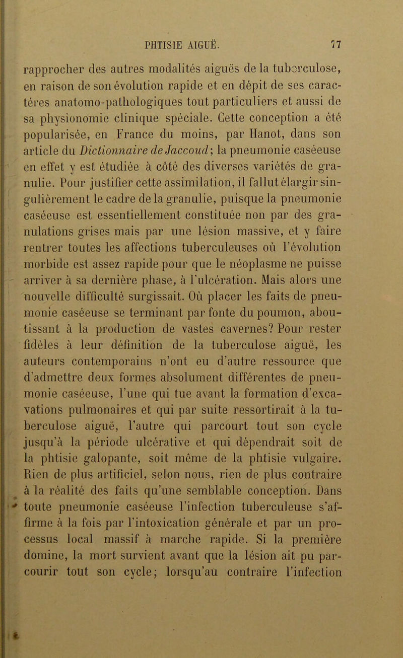 rapprocher des autres modalités aiguës de la tuberculose, en raison de son évolution rapide et en dépit de ses carac- tères anatomo-pathologiques tout particuliers et aussi de sa physionomie clinique spéciale. Cette conception a été 1 popularisée, en France du moins, par Hanot, dans son article du Dictionnaire de Jaccoud ; la pneumonie caséeuse ' en effet y est étudiée à côté des diverses variétés de gra- nulie. Pour justifier cette assimilation, il fallut élargir sin- gulièrement le cadre de la granulie, puisque la pneumonie caséeuse est essentiellement constituée non par des gra- nulations grises mais par une lésion massive, et y faire rentrer toutes les affections tuberculeuses où l’évolution morbide est assez rapide pour que le néoplasme ne puisse arriver à sa dernière phase, à l’ulcération. Mais alors une nouvelle difficulté surgissait. Où placer les faits de pneu- monie caséeuse se terminant par fonte du poumon, abou- tissant à la production de vastes cavernes? Pour rester I fidèles à leur définition de la tuberculose aiguë, les auteurs contemporains n’ont eu d’autre ressource que j d’admettre deux formes absolument différentes de pneu- monie caséeuse, l’une qui tue avant la formation d’exca- I valions pulmonaires et qui par suite ressortirait à la tu- j berculose aiguë, l’autre qui parcourt tout son cycle jusqu’à la période ulcérative et qui dépendrait soit de ila phtisie galopante, soit même de la phtisie vulgaire. Rien de plus artificiel, selon nous, rien de plus contraire à la réalité des fails qu’une semblable conception. Dans toute pneumonie caséeuse l’infection tuberculeuse s’af- : firme à la fois par l’intoxication générale et par un pro- cessus local massif à marche rapide. Si la première domine, la mort survient avant que la lésion ait pu par- courir tout son cycle; lorsqu’au contraire l’infection