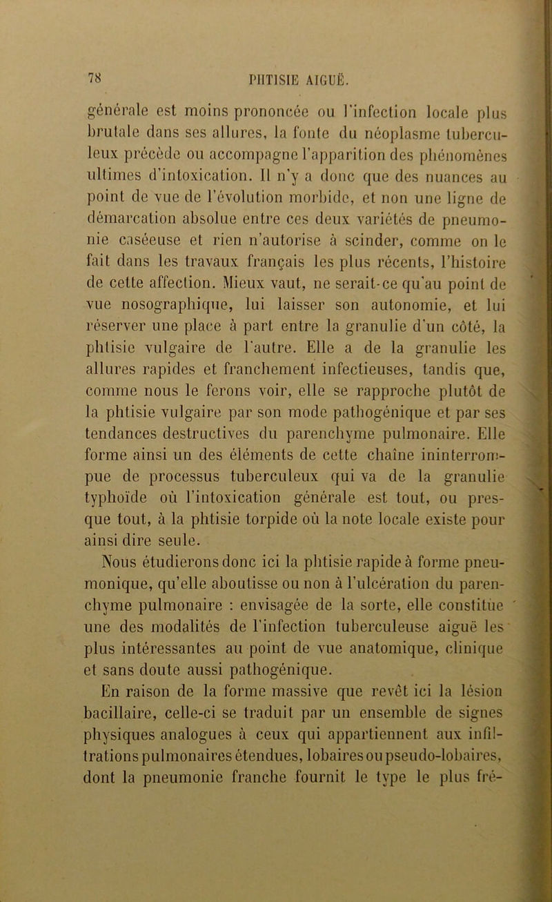 générale est moins prononcée ou l’infection locale plus brutale dans ses allures, la fonte du néoplasme tubercu- leux précède ou accompagne l’apparition des phénomènes ultimes d’intoxication. Il n’y a donc que des nuances au point de vue de l’évolution morbide, et non une ligne de démarcation absolue entre ces deux variétés de pneumo- nie caséeuse et rien n’autorise à scinder, comme on le fait dans les travaux français les plus récents, l’histoire de cette affection. Mieux vaut, ne serait-ce qu'au point de vue nosographique, lui laisser son autonomie, et lui réserver une place à part entre la granulie d’un côté, la phtisie vulgaire de l'autre. Elle a de la granulie les allures rapides et franchement infectieuses, tandis que, comme nous le ferons voir, elle se rapproche plutôt de la phtisie vulgaire par son mode pathogénique et par ses tendances destructives du parenchyme pulmonaire. Elle forme ainsi un des éléments de cette chaîne ininterrouî- pue de processus tuberculeux qui va de la granulie typhoïde où l’intoxication générale est tout, ou pres- que tout, à la phtisie torpide où la note locale existe pour ainsi dire seule. Nous étudierons donc ici la phtisie rapide à forme pneu- monique, quelle aboutisse ou non à l’ulcération du paren- chyme pulmonaire : envisagée de la sorte, elle constitue une des modalités de l’infection tuberculeuse aiguë les' plus intéressantes au point de vue anatomique, clinique et sans doute aussi pathogénique. En raison de la forme massive que revêt ici la lésion bacillaire, celle-ci se traduit par un ensemble de signes physiques analogues à ceux qui appartiennent aux infil- trations pulmonaires étendues, lobairesoupseudo-lobaires, dont la pneumonie franche fournit le type le plus fré-