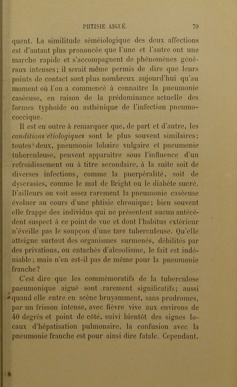 qiient. La similitude séméiologique des deux affections est d’autant plus prononcée que Lune et l’autre ont une marche rapide et s’accompagnent de phénomènes géné- ; raux intenses; il serait même permis de dire que leurs I points de contacl sont plus nombreux aujourd’hui qu’au i moment où l’on a commencé à connaître la pneumonie i ’ caséeuse, en raison de la prédominance actuelle des ! formes typhoïde ou asthénique de l’infection pneumo- î coccique. I 11 est en outre à remarquer que, de part et d’autre, les conditions'étiologiques sont le plus souvent similaires; toutes'deux, pneumonie lobaire vulgaire et pneumonie tuberculeuse, peuvent apparaître sous l’influence d’un refroidissement ou à titre secondaire, à la suite soit de diverses infections, comme la puerpéralité, soit de dyscrasies, comme le mal de Bright ou le diabète sucré. D’ailleurs on voit assez rarement la pneumonie caséeuse évoluer au cours d’une phtisie chronique; bien souvent i elle frappe des individus qui ne présentent aucun antécé- ! dent suspect à ce point de vue et dont l'habitus extérieur * n’éveille pas le soupçon d’une tare tuberculeuse. Qu’elle ! atteigne surtout des organismes surmenés, débilités par i des privations, ou entachés d’alcoolisme, le fait est indé- niable ; mais n’en est-il pas de même pour la pneumonie franche? C’est dire que les commémoratifs de la tuberculose pneumonique aiguë sont rarement significatifs; aussi •'quand elle entre en scène bruyamment, sans prodromes, par un frisson intense, avec fièvre vive aux environs de 40 degrés et point de côté, suivi bientôt des signes lo- caux d’hépatisation pulmonaire, la confusion avec la pneumonie franche est pour ainsi dire fatale. Cependant,