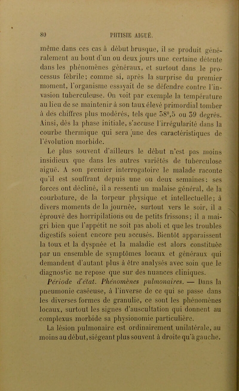 môme clans ces cas à début brusque, il se produit géné- ralement au bout d’un ou deux jours une cerlaine délente dans les phénomènes généraux, et surtout dans le pro- cessus fébrile; comme si, après la surprise du premier moment, l’organisme essayait de se défendre conire l’in- vasion tuberculeuse. On voit par exemple la température au lieu de se maintenir à son taux élevé primordial tomber à dès chiffres plus modérés, tels que 58°,5 ou 59 degrés. Ainsi, dès la phase initiale, s’accuse l’irrégularité dans la courhe thermique qui sera [une des caractéristiques de l’évolution morbide. Le plus souvent d’ailleurs le début n’est pas moins insidieux que dans les autres variétés de tuberculose aiguë. A son premier interrogatoire le malade raconte qu’il est souffrant depuis une ou deux semaines; ses forces ont décliné, il a ressenti un malaise général, de la courbature, de la torpeur physiciue et intellectuelle; à divers moments de la journée, surtout vers le soir, il a éprouvé des horripilations ou de petits frissons; il a mai- gri bien c|ue l’appétit ne soit pas aboli et que les troubles digestifs soient encore peu accusés. Bientôt apparaissent la toux et la dyspnée et la maladie est alors constituée par un ensemble de symptômes locaux et généraux qui demandent d’autant plus à être analysés avec soin que le diagnosbe ne repose que sur des nuances clinic|ues. Période d'état. Phénomènes pulmonaires. — Dans la pneumonie caséeuse, à l’inverse de ce qui se passe dans les diverses formes de granulie, ce sont les phénomènes locaux, surtout les signes d’auscultation qui donnent au complexus morbide sa physionomie particulière. La lésion pulmonaire est ordinairement unilatérale, au moins au début, siégeant plus souvent à droite qu’à gauche.