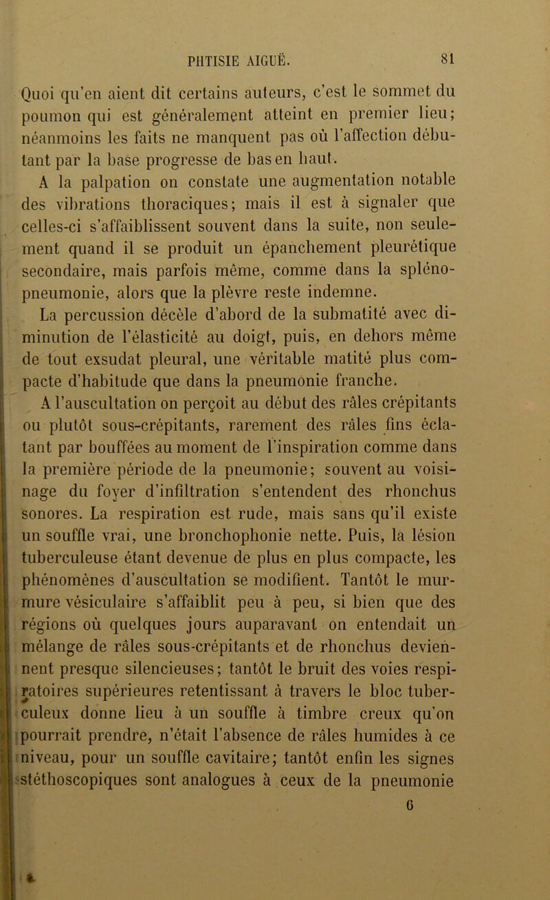 Quoi qu’en aient dit certains auteurs, c’est le sommet du poumon qui est généralement atteint en premier lieu; néanmoins les faits ne manquent pas où l’affection débu- tant par la base progresse de bas en haut. A la palpation on constate une augmentation notable des vibrations thoraciques; mais il est à signaler que celles-ci s’affaiblissent souvent dans la suite, non seule- ment quand il se produit un épanchement pleurétique secondaire, mais parfois même, comme dans la spléno- pneumonie, alors que la plèvre reste indemne. La percussion décèle d’abord de la submatité avec di- minution de l’élasticité au doigt, puis, en dehors même de tout exsudât pleural, une véritable matité plus com- pacte d’habitude que dans la pneumonie franche. A l’auscultation on perçoit au début des râles crépitants ou plutôt sous-crépitants, rarement des râles fins écla- tant par bouffées au moment de l’inspiration comme dans la première période de la pneumonie; souvent au voisi- nage du foyer d’infiltration s’entendent des rhonchus sonores. La respiration est rude, mais sans qu’il existe un souffle vrai, une bronchophonie nette. Puis, la lésion tuberculeuse étant devenue de plus en plus compacte, les phénomènes d’auscultation se modifient. Tantôt le mur- mure vésiculaire s’affaiblit peu à peu, si bien que des régions où quelques jours auparavant on entendait un mélange de râles sous-crépitants et de rhonchus devien- nent presque silencieuses ; tantôt le bruit des voies respi- i ratoires supérieures retentissant à travers le bloc tuber- culeux donne lieu à un souffle à timbre creux qu’on jpourrait prendre, n’était l’absence de râles humides à ce îniveau, pour un souffle cavitaire; tantôt enfin les signes ïstétlîoscopiques sont analogues à ceux de la pneumonie 6 «■