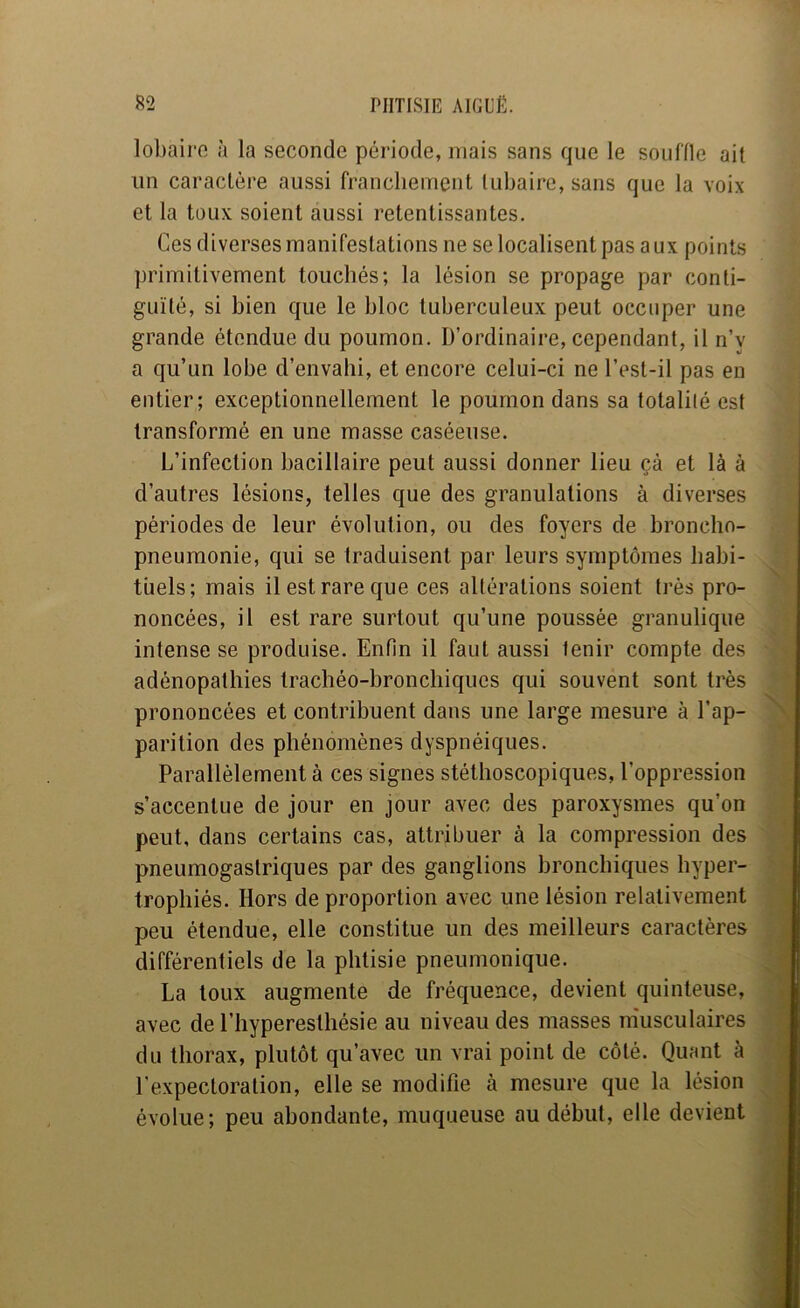 lobairo à la seconde période, mais sans que le souille ait un caractère aussi franchement tubaire, sans que la voix et la toux soient aussi retentissantes. Ces diverses manifestations ne se localisent pas aux points primitivement touchés; la lésion se propage par conti- guïté, si bien que le bloc tuberculeux peut occuper une grande étendue du poumon. D’ordinaire, cependant, il n’y a qu’un lobe d’envalii, et encore celui-ci ne l’est-il pas en entier; exceptionnellement le poumon dans sa totalité est transformé en une masse caséeuse. L’infection bacillaire peut aussi donner lieu çà et là à d’autres lésions, telles que des granulations à diverses périodes de leur évolution, ou des foyers de broncho- pneumonie, qui se traduisent par leurs symptômes habi- tuels; mais il est rare que ces altérations soient très pro- noncées, il est rare surtout qu’une poussée granulique intense se produise. Enfin il faut aussi tenir compte des adénopathies trachéo-bronchiques qui souvent sont très prononcées et contribuent dans une large mesure à l’ap- parition des phénomènes dyspnéiques. Parallèlement à ces signes stéthoscopiques, l’oppression s’accentue de jour en jour avec des paroxysmes qu’on peut, dans certains cas, attribuer à la compression des pneumogastriques par des ganglions bronchiques hyper- trophiés. Hors de proportion avec une lésion relativement peu étendue, elle constitue un des meilleurs caractères différentiels de la phtisie pneumonique. La toux augmente de fréquence, devient quinteuse, avec de l’hyperesthésie au niveau des masses m'usculaires du thorax, plutôt qu’avec un vrai point de côté. Quant à l’expectoration, elle se modifie à mesure que la lésion évolue; peu abondante, muqueuse au début, elle devient