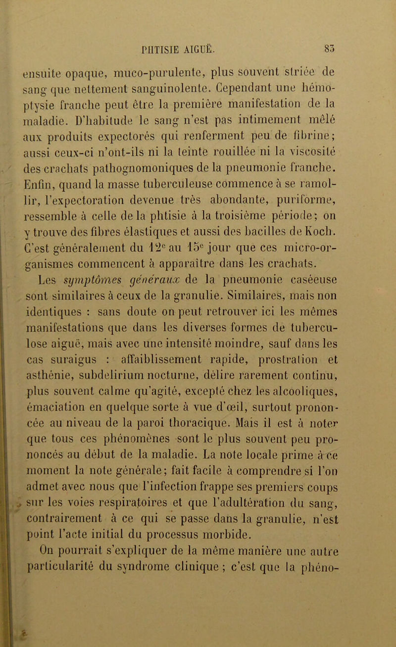 ensuite opaque, miico-piirulente, plus souvent striée de sang que nettement sanguinolente. Cependant une hémo- ptysie franche peut être la première manifestation de la maladie. D’habitude le sang n’est pas intimement mêlé aux produits expectorés qui renferment peu de fibrine; aussi ceux-ci n’ont-ils ni la teinte rouillée ni la viscosité des crachats palhognomonicpies de la pneumonie franche. Enfin, quand la masse tuberculeuse commence à se ramol- lir, l’expectoration devenue très abondante, puriforme, ressemble à celle delà phtisie à la troisième période; on y trouve des fibres élastiques et aussi des bacilles de Koch. C’est généralement du l!2®au 15® jour que ces micro-or- ganismes commencent à apparaître dans les crachats. Les symptômes généraux de la pneumonie caséeuse sont similaires à ceux de la graniilie. Similaires, mais non identiques : sans doute on peut retrouver ici les mêmes manifestations que dans les diverses formes de tubercu- lose aiguë, mais avec une intensité moindre, sauf dans les cas suraigus : affaiblissement rapide, prostralion et asthénie, subdelirium nocturne, délire rarement continu, plus souvent calme qu’agité, excepté chez les alcooliques, émaciation en quelque sorte à vue d’œil, surtout pronon- cée au niveau de la paroi thoracique. Mais il est à noter que tous ces phénomènes sont le plus souvent peu pro- noncés au début de la maladie. La note locale prime à ce moment la note générale; fait facile à comprendre si l’on admet avec nous que l’infection frappe ses premiers coups ^ sur les voies respiratoires et que l’adultération du sang, contrairement à ce qui se passe dans la granulie, n’est point l’acte initial du processus morbide. On pourrait s’expliquer de la même manière une autre particularité du syndrome clinique ; c’est que la phéno-