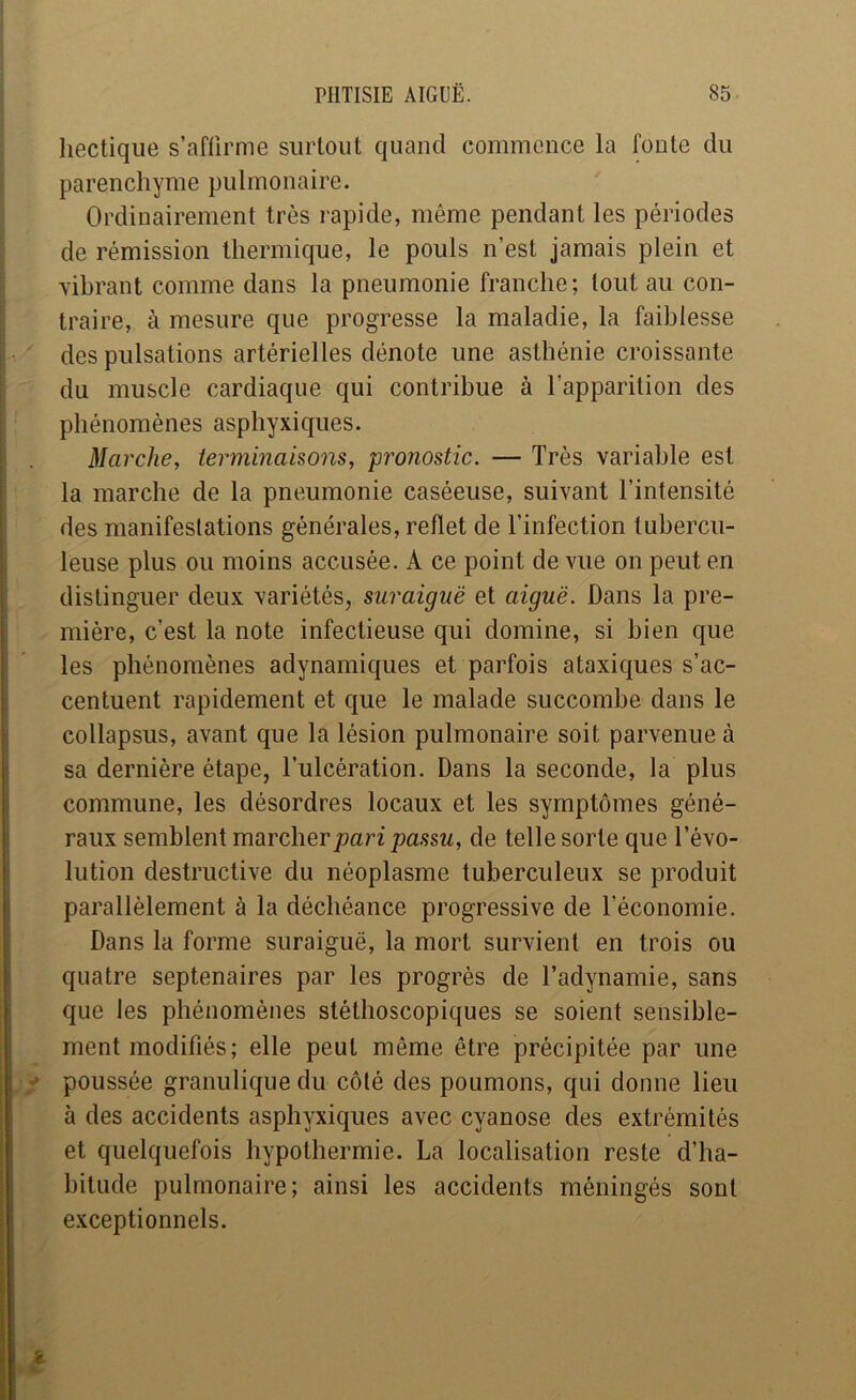 hectique s’affirme surtout quand commence la foute du parenchyme pulmonaire. Ordinairement très rapide, même pendant les périodes de rémission thermique, le pouls n’est jamais plein et vibrant comme dans la pneumonie franche ; tout au con- traire, à mesure que progresse la maladie, la faiblesse ' des pulsations artérielles dénote une asthénie croissante du muscle cardiaque qui contribue à l’apparition des phénomènes asphyxiques. Marche, terminaisons, pronostic. — Très variable est la marche de la pneumonie caséeuse, suivant l’intensité des manifestations générales, reflet de l’infection tubercu- leuse plus ou moins accusée. A ce point de vue on peut en distinguer deux variétés, suraiguë et aiguë. Dans la pre- mière, c’est la note infectieuse qui domine, si bien que les phénomènes adynamiques et parfois ataxiques s’ac- centuent rapidement et que le malade succombe dans le collapsus, avant que la lésion pulmonaire soit parvenue à sa dernière étape, l’ulcération. Dans la seconde, la plus commune, les désordres locaux et les symptômes géné- raux semblent marcher pari passu, de telle sorte que l’évo- lution destructive du néoplasme tuberculeux se produit parallèlement à la déchéance progressive de l’économie. Dans la forme suraiguë, la mort survient en trois ou quatre septénaires par les progrès de l’adynamie, sans que les phénomènes stéthoscopiques se soient sensible- ment modifiés; elle peut même être précipitée par une poussée granulique du côté des poumons, qui donne lieu à des accidents asphyxiques avec cyanose des extrémités et quelquefois hypothermie. La localisation reste d’ha- bitude pulmonaire; ainsi les accidents méningés sont , exceptionnels.