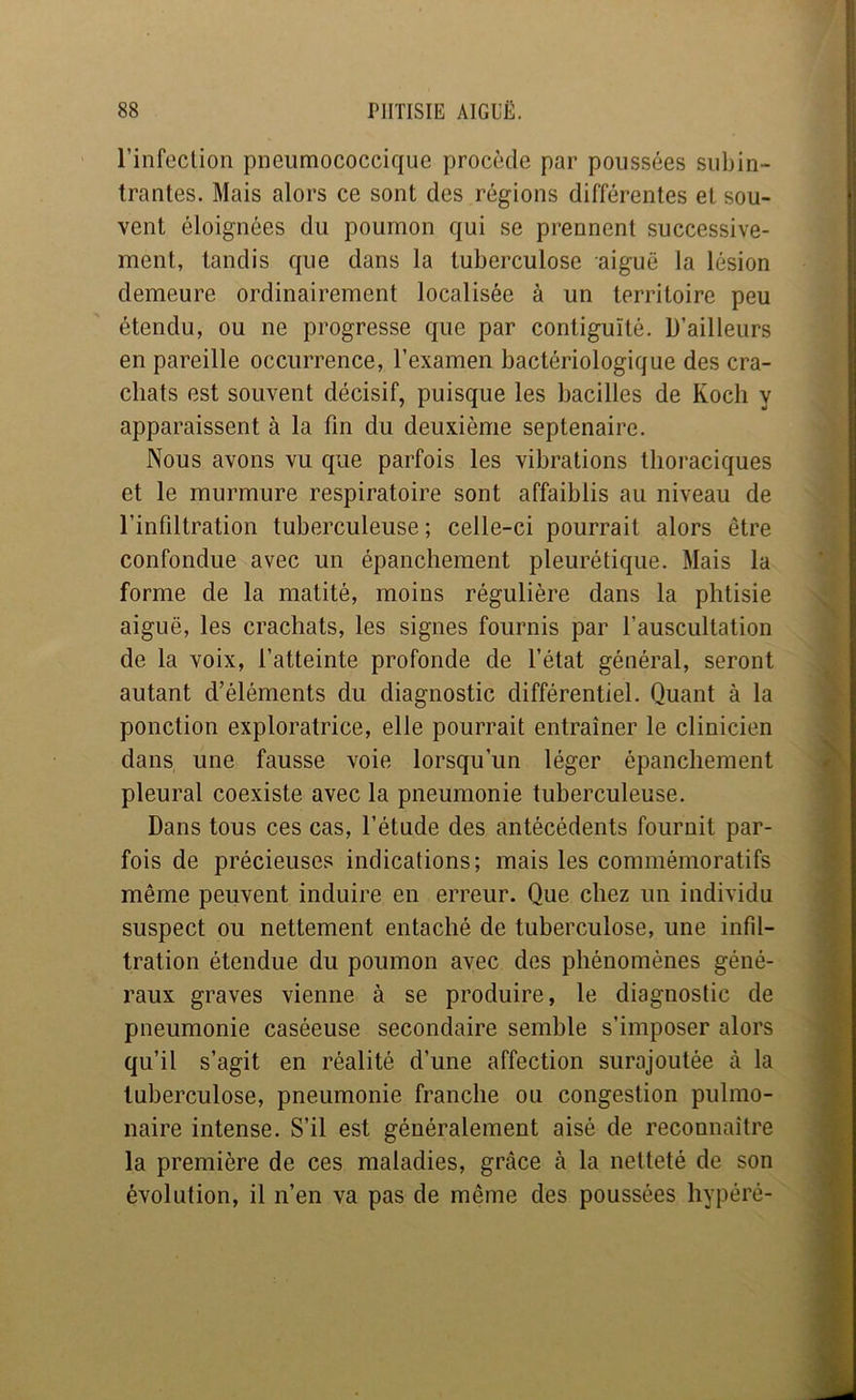 l’infeclion pneiimococcique procède par poussées siibin- trantes. Mais alors ce sont des régions différentes et sou- vent éloignées du poumon qui se prennent successive- ment, tandis que dans la tuberculose aiguë la lésion demeure ordinairement localisée à un territoire peu étendu, ou ne progresse que par contiguïté. D’ailleurs en pareille occurrence, l’examen bactériologique des cra- chats est souvent décisif, puisque les bacilles de Koch y apparaissent à la fin du deuxième septénaire. Nous avons vu que parfois les vibrations thoraciques et le murmure respiratoire sont affaiblis au niveau de l’infiltration tuberculeuse; celle-ci pourrait alors être confondue avec un épanchement pleurétique. Mais la forme de la matité, moins régulière dans la phtisie aiguë, les crachats, les signes fournis par l’auscultation de la voix, l’atteinte profonde de l’état général, seront autant d’éléments du diagnostic différentiel. Quant à la ponction exploratrice, elle pourrait entraîner le clinicien dans une fausse voie lorsqu’un léger épanchement pleural coexiste avec la pneumonie tuberculeuse. Dans tous ces cas, l’étude des antécédents fournit par- fois de précieuses indications; mais les commémoratifs même peuvent induire en erreur. Que chez un individu suspect ou nettement entaché de tuberculose, une infil- tration étendue du poumon avec des phénomènes géné- raux graves vienne à se produire, le diagnostic de pneumonie caséeuse secondaire semble s’imposer alors qu’il s’agit en réalité d’une affection surajoutée à la tuberculose, pneumonie franche ou congestion pulmo- naire intense. S’il est généralement aisé de reconnaître la première de ces maladies, grâce à la netteté de son évolution, il n’en va pas de même des poussées hypéré-