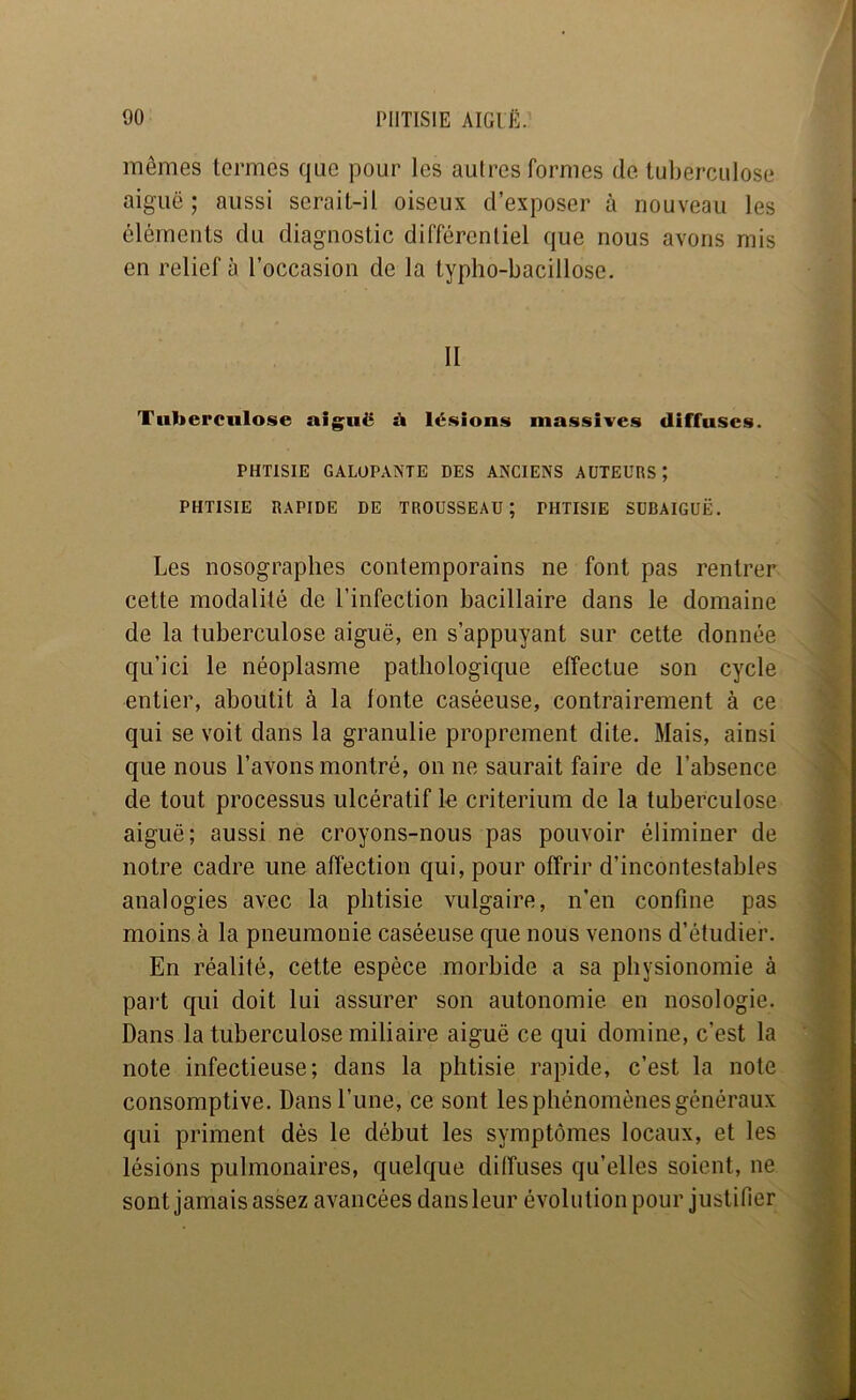 mêmes termes que pour les autres formes de tuberculose aiguë; aussi serait-il oiseux d’exposer à nouveau les éléments du diagnostic différentiel que nous avons mis en relief à l’occasion de la typlio-bacillose, II Tuberculose aiguë à lésions massives diffuses. PHTISIE GALOPANTE DES ANCIENS AUTEURS; PHTISIE RAPIDE DE TROUSSEAU; PHTISIE SUBAIGUË. Les nosographes contemporains ne font pas rentrer cette modalité de l’infection bacillaire dans le domaine de la tuberculose aiguë, en s’appuyant sur cette donnée qu’ici le néoplasme pathologique effectue son cycle entier, aboutit à la fonte caséeuse, contrairement à ce qui se voit dans la granulie proprement dite. Mais, ainsi que nous l’avons montré, on ne saurait faire de l’absence de tout processus ulcératif le critérium de la tuberculose aiguë; aussi ne croyons-nous pas pouvoir éliminer de notre cadre une affection qui, pour offrir d’incontestables analogies avec la phtisie vulgaire, n’en confine pas moins à la pneumonie caséeuse que nous venons d’étudier. En réalité, cette espèce morbide a sa physionomie à part qui doit lui assurer son autonomie en nosologie. Dans la tuberculose miliaire aiguë ce qui domine, c’est la note infectieuse; dans la phtisie rapide, c’est la note consomptive. Dans l’une, ce sont les phénomènes généraux qui priment dès le début les symptômes locaux, et les lésions pulmonaires, quelque diffuses qu’elles soient, ne sont jamais assez avancées dansleur évolution pour justifier