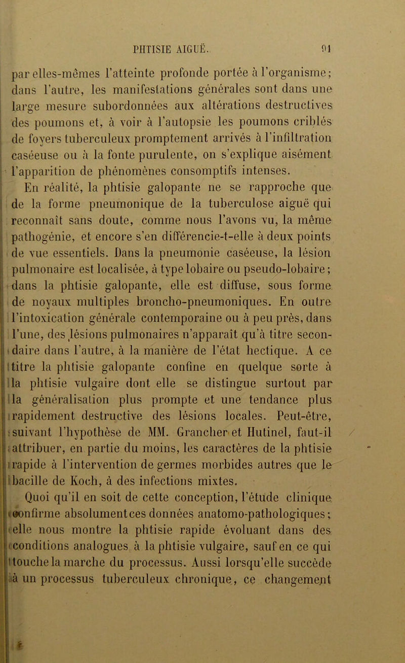 par elles-mêmes l’atteinte profonde portée à l’organisme; I dans l’autre, les manifestations générales sont dans une : large mesure subordonnées aux altérations destructives, i des poumons et, à voir à l’autopsie les poumons criblés ; de foyers tuberculeux promptement arrivés à rinfdlration : caséeuse ou à la fonte purulente, on s’explique aisément I l’apparition de phénomènes consomptifs intenses. ; En réalité, la phtisie galopante ne se rapproche que ( de la forme pneumonique de la tuberculose aiguë qui i| reconnaît sans doute, comme nous l’avons vu, la même I pathogénie, et encore s’en différencie-t-elle à deux points de vue essentiels. Dans la pneumonie caséeuse, la lésion pulmonaire est localisée, à type lobaire ou pseudo-lobaire ; dans la phtisie galopante, elle est diffuse, sous forme de noyaux multiples broncho-pneumoniques. En outre l’intoxication générale contemporaine ou à peu près, dans l’une, des,lésions pulmonaires n’apparaît qu’à titre secon- *daire dans l’autre, à la manière de l’état hectique. A ce I titre la phtisie galopante confine en quelque sorte à lia phtisie vulgaire dont elle se distingue surtout par lia généralisation plus prompte et une tendance plus 1 rapidement destructive des lésions locales. Peut-être, ; suivant l’hypothèse de MM. Grancher et Hutinel, faut-il iattribuer, en partie du moins, les caractères de la phtisie irapide à l’intervention de germes morbides autres que le 11 bacille de Koch, à des infections mixtes. Quoi qu’il en soit de cette conception, l’étude clinique teonfirme absolumentcesdonnées anatomo-pathologiques; 1 telle nous montre la phtisie rapide évoluant dans des I (Conditions analogues à la phtisie vulgaire, sauf en ce qui ^ Itouche la marche du processus. Aussi lorsqu’elle succède üà un processus tuberculeux chronique, ce changemejit