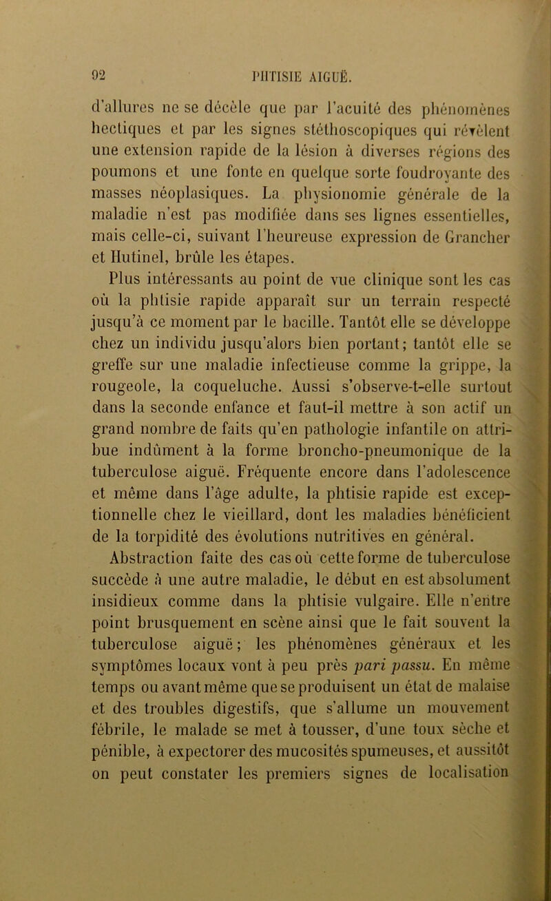 d’allures ne se décèle que par l’acuité des phénomènes hectiques et par les signes stéthoscopiques qui rérèlent une extension rapide de la lésion à diverses régions des poumons et une fonte en quelque sorte foudroyante des masses néoplasiques. La physionomie générale de la maladie n’est pas modifiée dans ses lignes essentielles, mais celle-ci, suivant l’heureuse expression de Grancher et Hutinel, brûle les étapes. Plus intéressants au point de vue clinique sont les cas où la phtisie rapide apparaît sur un terrain respecté jusqu’à ce moment par le bacille. Tantôt elle se développe chez un individu jusqu’alors bien portant; tantôt elle se greffe sur une maladie infectieuse comme la grippe, la rougeole, la coqueluche. Aussi s’observe-t-elle surtout dans la seconde enfance et faut-il mettre à son actif un grand nombre de faits qu’en pathologie infantile on attri- bue indûment à la forme broncho-pneumonique de la tuberculose aiguë. Fréquente encore dans l’adolescence et même dans l’âge adulte, la phtisie rapide est excep- tionnelle chez le vieillard, dont les maladies bénéficient de la torpidité des évolutions nutritives en général. Abstraction faite des cas où cette forme de tuberculose succède à une autre maladie, le début en est absolument insidieux comme dans la phtisie vulgaire. Elle n’eiitre point brusquement en scène ainsi que le fait souvent la tuberculose aiguë ; les phénomènes généraux et les symptômes locaux vont à peu près pari passa. En même temps ou avant même que se produisent un état de malaise et des troubles digestifs, que s’allume un mouvement fébrile, le malade se met à tousser, d’une toux sèche et pénible, à expectorer des mucosités spumeuses, et aussitôt on peut constater les premiers signes de localisation