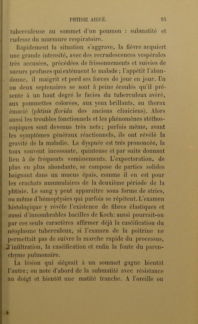 tuberculeuse au sommet d’un poumon : submatité et rudesse du murmure respiratoire. Rapidement la situation s’aggrave, la fièvre acquiert une grande intensité, avec des recrudescences vespérales très accusées, précédées de frissonnements et suivies de sueurs profuses qui exténuent le malade ; l’appétit l’aban- donne, il maigrit et perd ses forces de jour en jour. Un ou deux septénaires se sont à peine écoulés qu’il pré- sente à un haut degré le faciès du tuberculeux avéré, aux pommettes colorées, aux yeux brillants, au thorax émacié {phtisis floricla des anciens cliniciens). Alors aussi les troubles fonctionnels et les phénomènes stéthos- i copiques sont devenus très nets; parfois même, avant i les symptômes généraux réactionnels, ils ont révélé la ! gravité de la maladie. La dyspnée est très prononcée, la ; toux souvent incessante, quinteuse et par suite donnant I lieu à de fréquents vomissements. L’expectoration, de I plus en plus abondante, se compose de parties solides I baignant dans un mucus épais, comme il en est pour I les crachats nummulaires de la deuxième période de la I phtisie. Le sang y peut apparaître sous forme de stries, I ou même d’hémoptysies qui parfois se répètent. L’examen I histologique y révèle l’existence de libres élastiques et \ aussi d’innombrables bacilles de Koch; aussi pourrait-on ' par ces seuls caractères affirmer déjà la caséification du i néoplasme tuberculeux, si l’examen de la poitrine ne j permettait pas de suivre la marche rapide du processus, i J’infiltration, la caséification et enfin la fonte du paren- I chyme pulmonaire. La lésion qui siégeait à un sommet gagne bientôt l’autre; on note d’abord de la submatité avec résistance 1 au doigt et bientôt une matité franche. A l’oreille on