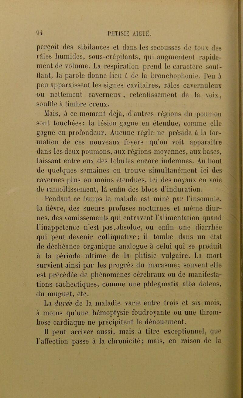 perçoit des sibilances et dans les secousses de toux des rûles humides, sous-crépilants, qui augmentent rapide- ment de volume. La respiration prend le caractère souf- flant, la parole donne lieu à de la bronchophonie. Peu à peu apparaissent les signes cavitaires, râles cavernuleux ou nettement caverneux , retentissement de la voix, souffle à timbre creux. Mais, à ce moment déjà, d’autres régions du poumon sont touchées; la lésion gagne en étendue, comme elle gagne en profondeur. Aucune règle ne préside à la for- mation de ces nouveaux foyers qu’on voit apparaître dans les deux poumons, aux régions moyennes, aux bases, laissant entre eux des lobules encore indemnes. Au bout de quelques semaines on trouve simultanément ici des cavernes plus ou moins étendues, ici des noyaux en voie de ramollissement, là enfin des blocs d’induration. Pendant ce temps le malade est miné par l’insomnie, la fièvre, des sueurs profuses nocturnes et même diur- nes, des vomissements qui entravent l’alimentation quand l’inappétence n’est pas.absolue, ou enfin une diarrhée qui peut devenir colliquative ; il tombe dans un état de déchéance organique analogue à celui qui se produit à la période ultime de la phtisie vulgaire. La mort survient ainsi par les progrès du marasme; souvent elle est précédée de phénomènes cérébraux ou de manifesta- tions cachectiques, comme une phlegmatia alba dolens, du muguet, etc. La durée de la maladie varie entre trois et six mois, à moins qu’une hémoptysie foudroyante ou une throm- bose cardiaque ne précipitent le dénouement. 11 peut arriver aussi, mais à titre exceptionnel, que l’affection passe cà la chronicité; mais, en raison de la