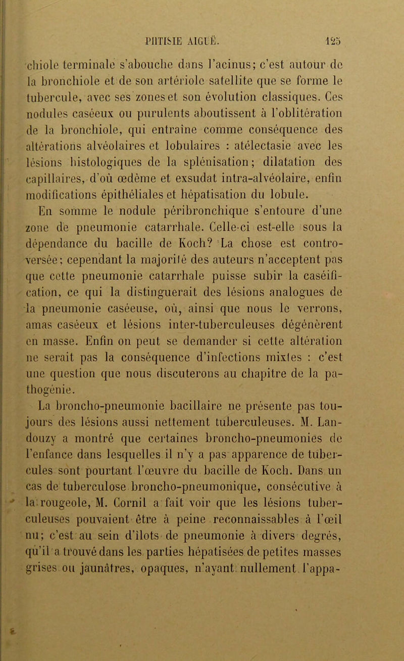 ; chiole terminale s’abouche dans l’acinus; c’est autour de : la bronchiole et de son artériole satellite que se forme le i tubercule, avec ses zones et son évolution classiques. Ces j nodules caséeux ou purulents aboutissent à l’oblitération I de la bronchiole, qui entraîne comme conséquence des altérations alvéolaires et lobulaires : atélectasie avec les lésions histologiques de la splénisation ; dilatation des capillaires, d’où œdème et exsudât intra-alvéolaire, enfin modifications épithéliales et hépatisation du lobule. En somme le nodule péribronchique s’entoure d’une zone de pneumonie catarrhale. Celle-ci est-elle sous la dépendance du bacille de Koch? La chose est contro- versée; cependant la majorilé des auteurs n’acceptent pas que cotte pneumonie catarrhale puisse subir la caséifi- cation, ce qui la distinguerait des lésions analogues de la pneumonie caséeuse, où, ainsi que nous le verrons, amas caséeux et lésions inter-tuberculeuses dégénèrent i en masse. Enfin on peut se demander si cette altération il ne serait pas la conséquence d’infections mixtes : c’est ^ une question que nous discuterons au chapitre de la pa- ^ thogénie. La broncho-pneumonie bacillaire ne présente pas tou- ' jours des lésions aussi nettement tuberculeuses. M. Lan- I douzy a montré que certaines broncho-pneumonies de * l’enfance dans lesquelles il n’y a pas apparence de tubei- \ cules sont pourtant l’œuvre du bacille de Koch. Dans un I cas de tuberculose broncho-pneumonique, consécutive à I •* la.rougeole, M. Cornil a fait voir que les lésions tuber- j culeuses pouvaient être à peine reconnaissables à l’œil ! nu; c’est au sein d’îlots de pneumonie à divers degrés, I qu’il a trouvé dans les parties hépatisées de petites masses grises ou jaunâtres, opaques, n’ayant, nullement l’appa-