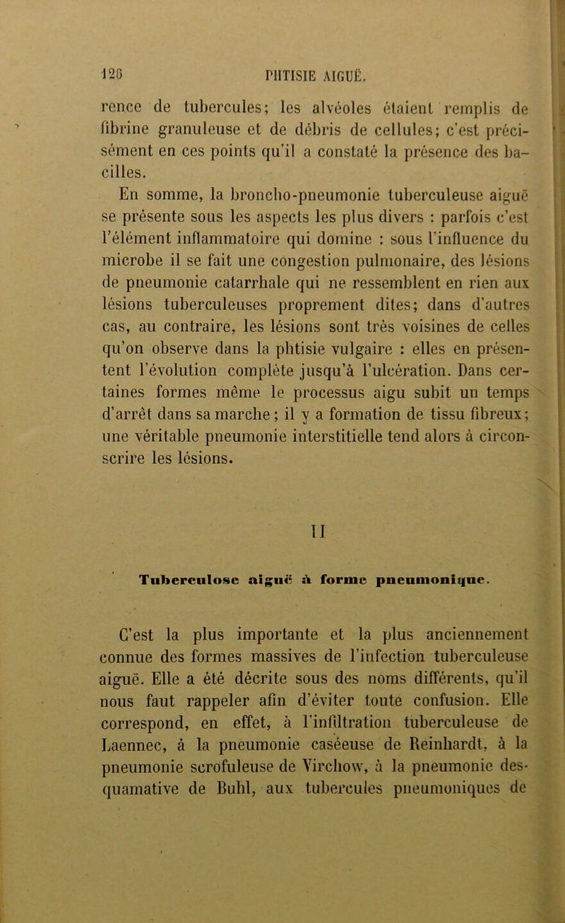 ! rence de tubercules; les alvéoles étaient remplis de fibrine granuleuse et de débris de cellules; c’est préci- sément en ces points qu’il a constaté la présence des ba- cilles. En somme, la broncho-pneumonie tuberculeuse aiguë se présente sous les aspects les plus divers ; parfois c’est l’élément inflammatoire qui domine : sous l’influence du microbe il se fait une congestion pulmonaire, des lésions de pneumonie catarrhale qui ne ressemblent en rien aux lésions tuberculeuses proprement dites; dans d’autres cas, au contraire, les lésions sont très voisines de celles qu’on observe dans la phtisie vulgaire : elles en présen- tent l’évolution complète jusqu’à l’ulcération. Dans cer- taines formes même le processus aigu subit un temps d’arrêt dans sa marche; il y a formation de tissu fibreux; une véritable pneumonie interstitielle tend alors à circon- scrire les lésions. i ■ II 11 11 II Tuberculose aiguë à forme pneumonique. C’est la plus importante et la plus anciennement connue des formes massives de l’infection tuberculeuse aiguë. Elle a été décrite sous des noms différents, qu’il nous faut rappeler afin d’éviter toute confusion. Elle correspond, en effet, à l’infiltration tuberculeuse de Laennec, à la pneumonie caséeuse de Reinhardt, à la pneumonie scrofuleuse de Virchow, à la pneumonie des- quamative de Buhl, aux tubercules pneumoniques de