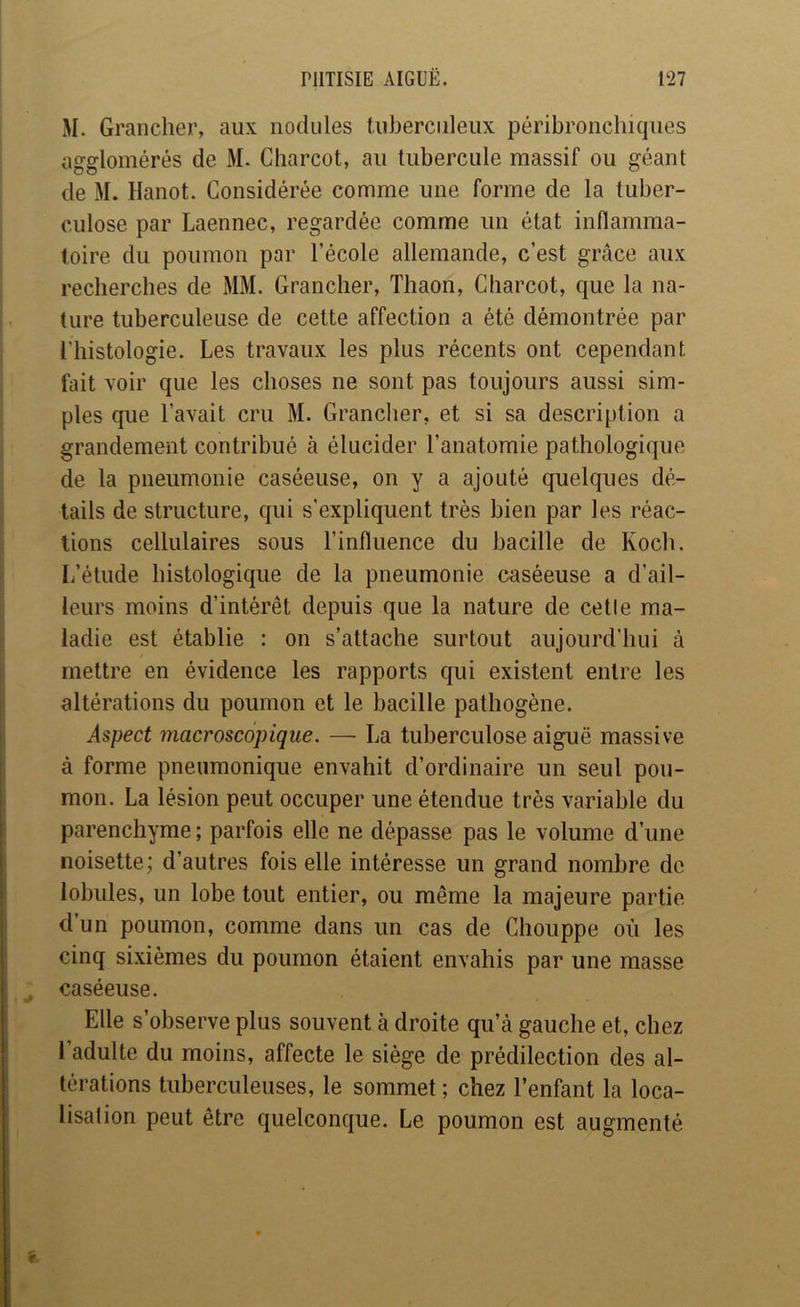 M. Grancher, aux nodules tuberculeux péribronchiques agglomérés de M. Charcot, au tubercule massif ou géant de M. Hanot. Considérée comme une forme de la tuber- culose par Laennec, regardée comme un état inflamma- toire du poumon par l’école allemande, c’est grâce aux recherches de MM. Grancher, Thaon, Charcot, que la na- ture tuberculeuse de cette affection a été démontrée par l’histologie. Les travaux les plus récents ont cependant fait voir que les choses ne sont pas toujours aussi sim- ples que l’avait cru M. Grancher, et si sa description a grandement contribué à élucider l’anatomie pathologique de la pneumonie caséeuse, on y a ajouté quelques dé- tails de structure, qui s'expliquent très bien par les réac- tions cellulaires sous l’influence du bacille de Koch. L’étude histologique de la pneumonie caséeuse a d’ail- leurs moins d’intérêt depuis que la nature de celle ma- ladie est établie : on s’attache surtout aujourd’hui à mettre en évidence les rapports qui existent entre les altérations du poumon et le bacille pathogène. Aspect macroscopique. —• La tuberculose aiguë massive à forme pneumonique envahit d’ordinaire un seul pou- mon. La lésion peut occuper une étendue très variable du parenchyme ; parfois elle ne dépasse pas le volume d’une noisette; d’autres fois elle intéresse un grand nombre de lobules, un lobe tout entier, ou même la majeure partie d’un poumon, comme dans un cas de Chouppe où les cinq sixièmes du poumon étaient envahis par une masse caséeuse. Elle s’observe plus souvent à droite qu’à gauche et, chez l’adulte du moins, affecte le siège de prédilection des al- térations tuberculeuses, le sommet ; chez l’enfant la loca- lisation peut être quelconque. Le poumon est augmenté