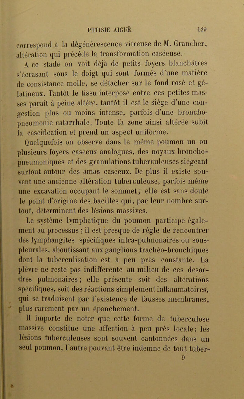 correspond à la dégénérescence vitreuse de M. Grancher, altération qui précède la transformation caséeuse. A ce stade on voit déjà de petits foyers blanchâtres s’écrasant sous le doigt qui sont formés d’une matière de consistance molle, se détacher sur le fond rosé et gé- latineux. Tantôt le tissu interposé entre ces petites mas- ses paraît à peine altéré, tantôt il est le siège d’une con- gestion plus ou moins intense, parfois d’une broncho- pneumonie catarrhale. Toute la zone ainsi altérée subit la caséification et prend un aspect uniforme. Quelquefois on observe dans le même poumon un ou plusieurs foyers caséeux analogues, des noyaux broncho- pneumoniques et des granulations tuberculeuses siégeant surtout autour des amas caséeux. De plus il existe sou- vent une ancienne altération tuberculeuse, parfois même une excavation occupant le sommet; elle est sans doute le point d’origine des bacilles qui, par leur nombre sur- tout, déterminent des lésions massives. Le système lymphatique du poumon participe égale- ment au processus ; il est presque de règle de rencontrer des lymphangites spécifiques intra-pulmonaires ou sous- pleurales, aboutissant aux ganglions trachéo-bronchiques dont la tuberculisation est à peu près constante. La plèvre ne reste pas indifférente au milieu de ces désor- dres pulmonaires ; elle présente soit des altérations spécifiques, soit des réactions simplement inflammatoires, qui se traduisent par l’existence de fausses membranes, ’ plus rarement par un épanchement. Il importe de noter que cette forme de tuberculose massive constitue une affection à peu près locale; les lésions tuberculeuses sont souvent cantonnées dans un seul poumon, l’autre pouvant être indemne de tout tuber- 9 i.