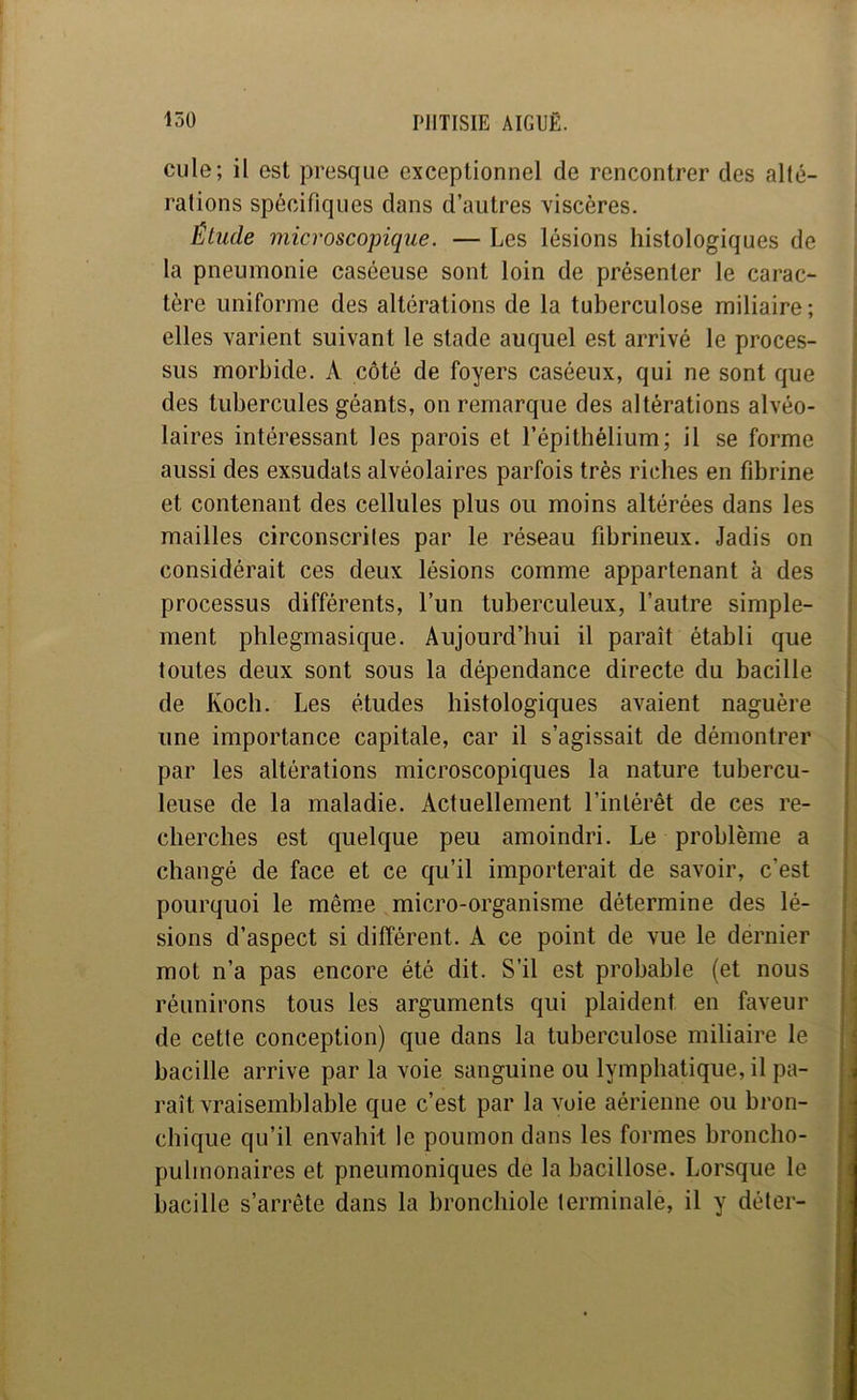 cule; il est presque exceptionnel de rencontrer des alté- rations spécifiques dans d’autres viscères. Étude microscopique. — Les lésions histologiques de la pneumonie caséeuse sont loin de présenter le carac- tère uniforme des altérations de la tuberculose miliaire ; elles varient suivant le stade auquel est arrivé le proces- sus morbide. A côté de foyers caséeux, qui ne sont que des tubercules géants, on remarque des altérations alvéo- laires intéressant les parois et l’épithélium; il se forme aussi des exsudais alvéolaires parfois très riches en fibrine et contenant des cellules plus ou moins altérées dans les mailles circonscrites par le réseau fibrineux. Jadis on considérait ces deux lésions comme appartenant à des processus différents, l’un tuberculeux, l’autre simple- ment phlegmasique. Aujourd’hui il paraît établi que toutes deux sont sous la dépendance directe du bacille de Koch. Les études histologiques avaient naguère une importance capitale, car il s’agissait de démontrer par les altérations microscopiques la nature tubercu- leuse de la maladie. Actuellement l’intérêt de ces re- cherches est quelque peu amoindri. Le problème a changé de face et ce qu’il importerait de savoir, c’est pourquoi le mêm.e micro-organisme détermine des lé- sions d’aspect si différent. A ce point de vue le dernier mot n’a pas encore été dit. S’il est probable (et nous réunirons tous les arguments qui plaident en faveur de cette conception) que dans la tuberculose miliaire le bacille arrive par la voie sanguine ou lymphatique, il pa- raît vraisemblable que c’est par la voie aérienne ou bi’on- chique qu’il envahit le poumon dans les formes broncho- pulmonaires et pneumoniques de la bacillose. Lorsque le bacille s’arrête dans la bronchiole terminale, il y déter-