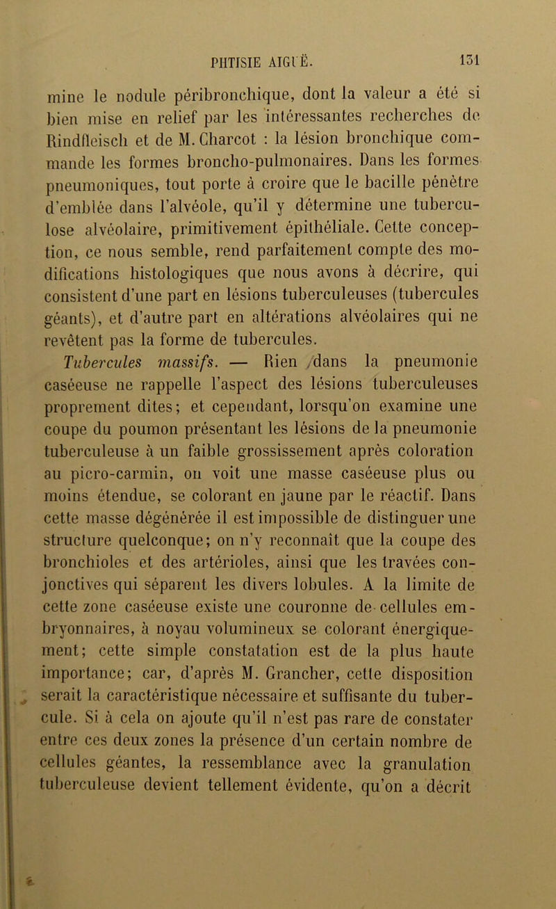 mine le nodule péribronchique, dont la valeur a été si bien mise en relief par les intéressantes recherches de Rindlleisch et de M. Charcot : la lésion bronchique com- mande les formes broncho-pulmonaires. Dans les formes pneumoniques, tout porte à croire que le bacille pénètre d’emblée dans l’alvéole, qu’il y détermine une tubercu- lose alvéolaire, primitivement épithéliale. Celte concep- tion, ce nous semble, rend parfaitement compte des mo- difications histologiques que nous avons à décrire, qui consistent d’une part en lésions tuberculeuses (tubercules géants), et d’autre part en altérations alvéolaires qui ne revêtent pas la forme de tubercules. Tubercules massifs. — Rien /dans la pneumonie caséeuse ne rappelle l’aspect des lésions tuberculeuses proprement dites; et cependant, lorsqu’on examine une coupe du poumon présentant les lésions de la pneumonie tuberculeuse à un faible grossissement après coloration au picro-carmin, on voit une masse caséeuse plus ou moins étendue, se colorant en jaune par le réactif. Dans cette masse dégénérée il est impossible de distinguer une structure quelconque; on n’y reconnaît que la coupe des bronchioles et des artérioles, ainsi que les travées con- jonctives qui séparent les divers lobules. A la limite de cette zone caséeuse existe une couronne de cellules em- bryonnaires, à noyau volumineux se colorant énergique- ment; cette simple constatation est de la plus haute importance; car, d’après M. Grancher, cette disposition serait la caractéristique nécessaire et suffisante du tuber- cule. Si à cela on ajoute qu’il n’est pas rare de constater entre ces deux zones la présence d’un certain nombre de cellules géantes, la ressemblance avec la granulation tuberculeuse devient tellement évidente, qu’on a décrit