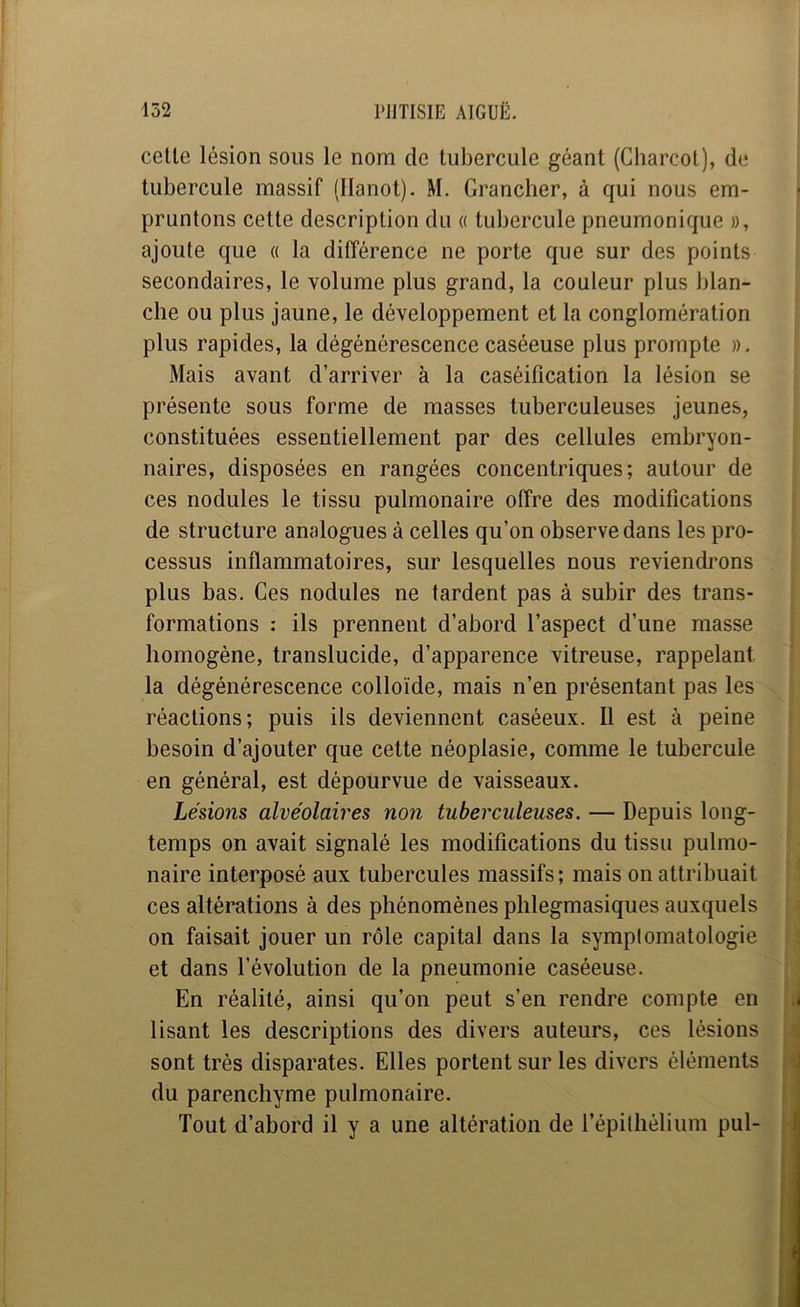 celle lésion sons le nom de liibercule géant (Charcot), de tubercule massif (llanot). M. Grancher, à qui nous em- pruntons cette description du « tubercule pneumonique », ajoute que « la différence ne porte que sur des points secondaires, le volume plus grand, la couleur plus blan- che ou plus jaune, le développement et la conglomération plus rapides, la dégénérescence caséeuse plus prompte », Mais avant d’arriver à la caséification la lésion se présente sous forme de masses tuberculeuses jeunes, constituées essentiellement par des cellules embryon- naires, disposées en rangées concentriques; autour de ces nodules le tissu pulmonaire offre des modifications de structure analogues à celles qu’on observe dans les pro- cessus inflammatoires, sur lesquelles nous reviendrons plus bas. Ces nodules ne tardent pas à subir des trans- formations : ils prennent d’abord l’aspect d’une masse homogène, translucide, d’apparence vitreuse, rappelant la dégénérescence colloïde, mais n’en présentant pas les réactions; puis ils deviennent caséeux. 11 est à peine besoin d’ajouter que cette néoplasie, comme le tubercule en général, est dépourvue de vaisseaux. Lésions alvéolaires non tuberculeuses. — Depuis long- temps on avait signalé les modifications du tissu pulmo- naire interposé aux tubercules massifs; mais on attribuait ces altérations à des phénomènes phlegmasiques auxquels on faisait jouer un rôle capital dans la symplomatologie et dans l’évolution de la pneumonie caséeuse. En réalité, ainsi qu’on peut s’en rendre compte en lisant les descriptions des divers auteurs, ces lésions sont très disparates. Elles portent sur les divers éléments du parenchyme pulmonaire. Tout d’abord il y a une altération de l’épithélium pul-