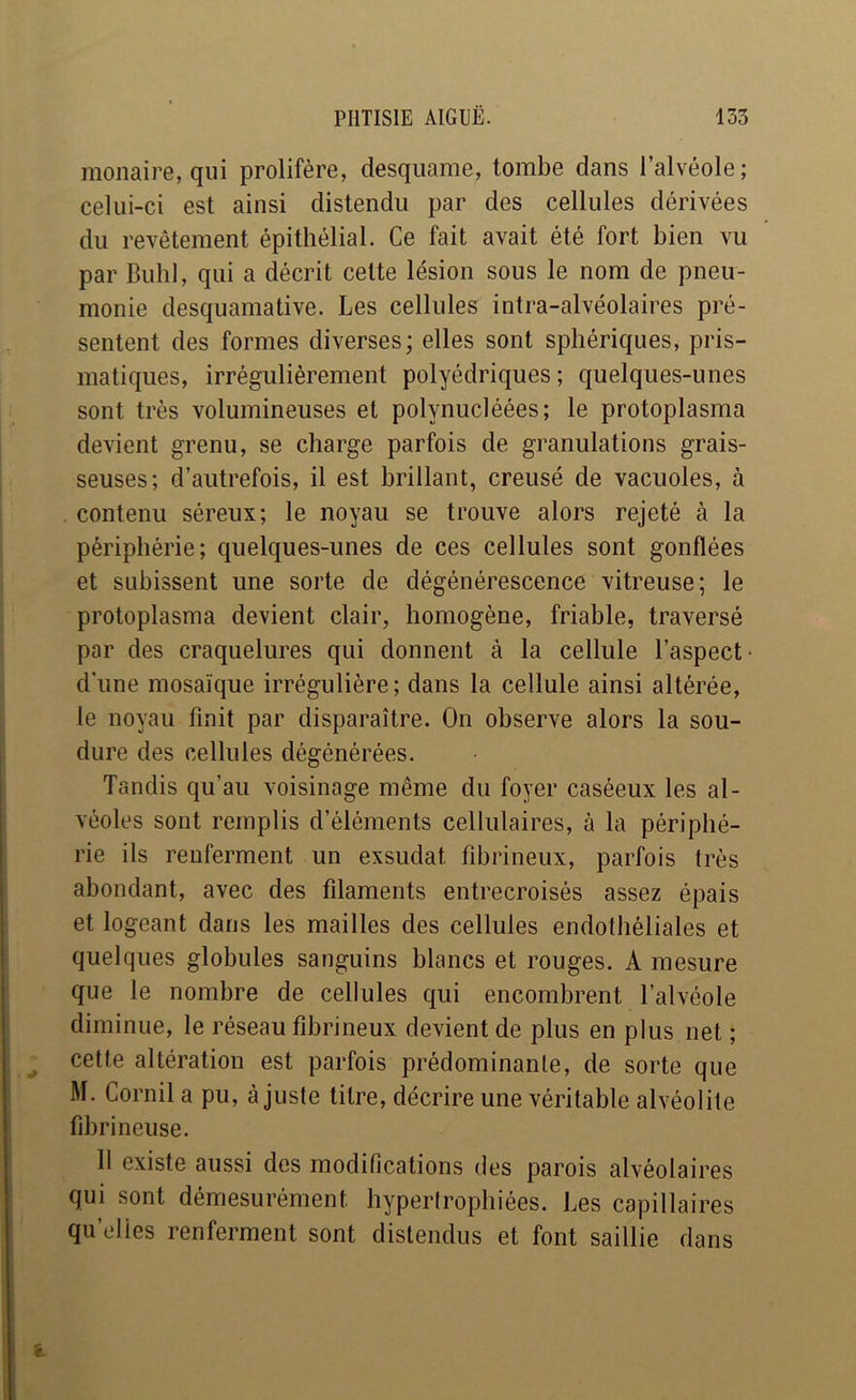 monaire, qui prolifère, desquame, tombe dans l’alvéole; celui-ci est ainsi distendu par des cellules dérivées du revêtement épithélial. Ce fait avait été fort bien vu par Buhl, qui a décrit cette lésion sous le nom de pneu- monie desquamative. Les cellules intra-alvéolaires pré- sentent des formes diverses; elles sont sphériques, pris- matiques, irrégulièrement polyédriques; quelques-unes sont très volumineuses et polynucléées; le protoplasma devient grenu, se charge parfois de granulations grais- seuses; d’autrefois, il est brillant, creusé de vacuoles, à contenu séreux; le noyau se trouve alors rejeté à la périphérie; quelques-unes de ces cellules sont gonflées et subissent une sorte de dégénérescence vitreuse; le protoplasma devient clair, homogène, friable, traversé par des craquelures qui donnent à la cellule l’aspect d’une mosaïque irrégulière; dans la cellule ainsi altérée, le noyau finit par disparaître. On observe alors la sou- dure des cellules dégénérées. Tandis qu’au voisinage même du foyer caséeux les al- véoles sont remplis d’éléments cellulaires, à la périphé- rie ils renferment un exsudât fibrineux, parfois très abondant, avec des filaments entrecroisés assez épais et logeant dans les mailles des cellules endothéliales et quelques globules sanguins blancs et rouges. A mesure que le nombre de cellules qui encombrent l’alvéole diminue, le réseau fibrineux devient de plus en plus net ; cette altération est parfois prédominante, de sorte que M. Cornil a pu, ajuste titre, décrire une véritable alvéolite fibrineuse. 11 existe aussi des modifications des parois alvéolaires qui sont démesurément hypertrophiées. Les capillaires qu’cdies renferment sont distendus et font saillie dans