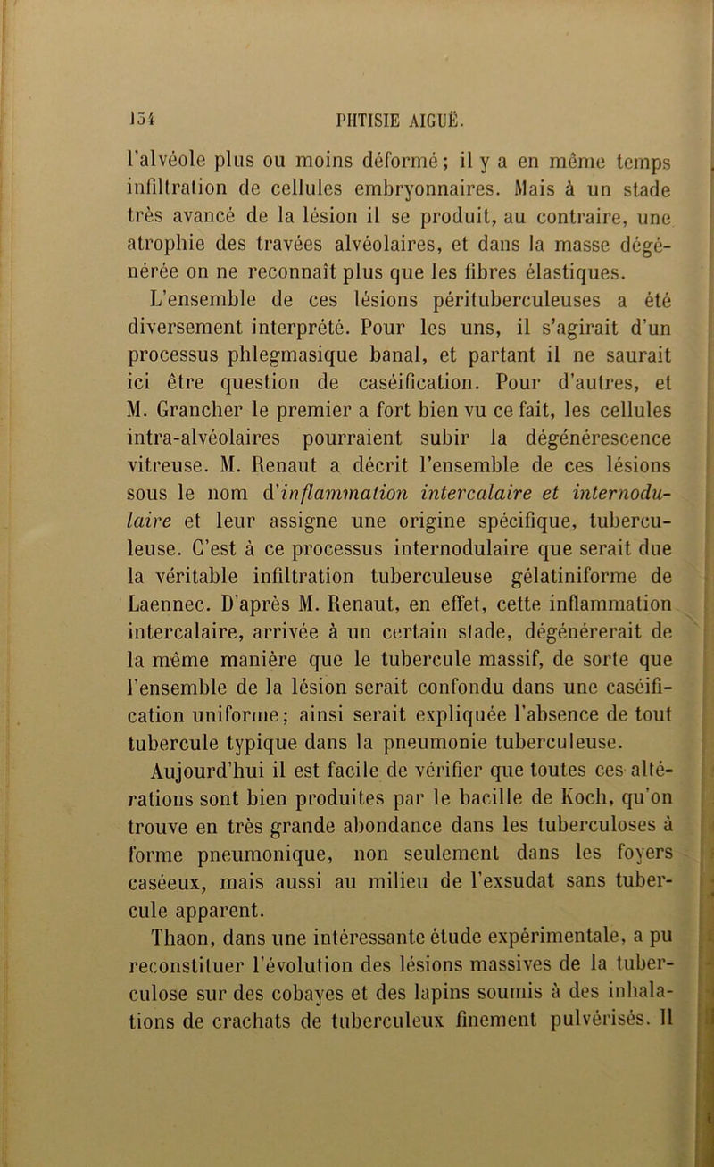 l’alvéole plus ou moins déformé; il y a en même temps infiUralion de cellules embryonnaires. Mais à un stade très avancé de la lésion il se produit, au contraire, une atrophie des travées alvéolaires, et dans la masse dégé- nérée on ne reconnaît plus que les fibres élastiques. L’ensemble de ces lésions pérituberculeuses a été diversement interprété. Pour les uns, il s’agirait d’un processus phlegmasique banal, et partant il ne saurait ici être question de caséification. Pour d’autres, et M. Grancher le premier a fort bien vu ce fait, les cellules intra-alvéolaires pourraient subir la dégénérescence vitreuse. M. Renaut a décrit l’ensemble de ces lésions sous le nom &'inflammaiion intercalaire et internodu- laire et leur assigne une origine spécifique, tubercu- leuse. C’est à ce processus internodulaire que serait due la véritable infiltration tuberculeuse gélatiniforme de Laennec. D’après M. Renaut, en effet, cette inflammation intercalaire, arrivée à un certain stade, dégénérerait de la même manière que le tubercule massif, de sorte que l’ensemble de la lésion serait confondu dans une caséifi- cation uniforme; ainsi serait expliquée l’absence de tout tubercule typique dans la pneumonie tuberculeuse. Aujourd’hui il est facile de vérifier que toutes ces alté- rations sont bien produites par le bacille de Koch, qu’on trouve en très grande abondance dans les tuberculoses à forme pneumonique, non seulement dans les foyers caséeux, mais aussi au milieu de l’exsudât sans tuber- cule apparent. Thaon, dans une intéressante étude expérimentale, a pu reconstituer l’évolution des lésions massives de la tuber- culose sur des cobayes et des lapins soumis à des inhala- tions de crachats de tuberculeux finement pulvérisés. 11