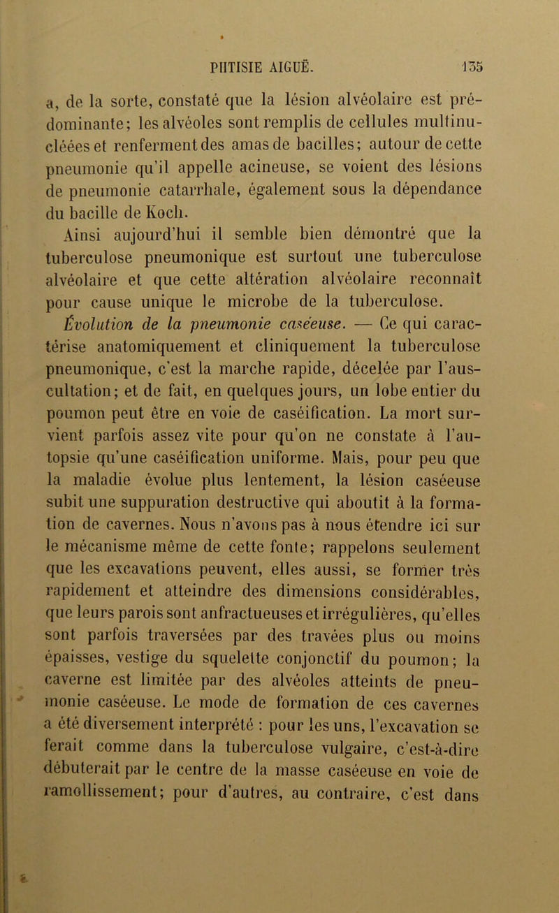 a, de la sorte, constaté que la lésion alvéolaire est pré- dominante; les alvéoles sont remplis de cellules multinu- clééeset renferment des amas de bacilles; autour de cette pneumonie qu’il appelle acineuse, se voient des lésions de pneumonie catarrhale, également sous la dépendance du bacille de Koch. Ainsi aujourd’hui il semble bien démontré que la tuberculose pneumonique est surtout une tuberculose alvéolaire et que cette altération alvéolaire reconnaît pour cause unique le microbe de la tuberculose. Évolution de la pneumonie caxéeuse. — Ce qui carac- térise anatomiquement et cliniquement la tuberculose pneumonique, c’est la marche rapide, décelée par l’aus- cultation; et de fait, en quelques jours, un lobe entier du poumon peut être en voie de caséification. La mort sur- vient parfois assez vite pour qu’on ne constate à l’au- topsie qu’une caséification uniforme. Mais, pour peu que la maladie évolue plus lentement, la lésion caséeuse subit une suppuration destructive qui aboutit à la forma- tion de cavernes. Nous n’avons pas à nous étendre ici sur le mécanisme même de cette fonte; rappelons seulement que les excavations peuvent, elles aussi, se former très rapidement et atteindre des dimensions considérables, que leurs parois sont anfractueuses et irrégulières, qu’elles sont parfois traversées par des travées plus ou moins épaisses, vestige du squelette conjonctif du poumon ; la caverne est limitée par des alvéoles atteints de pneu- monie caséeuse. Le mode de formation de ces cavernes a été diversement interprété : pour les uns, l’excavation se ferait comme dans la tuberculose vulgaire, c’est-à-dire débuterait par le centre de la masse caséeuse en voie de ramollissement; pour d’autres, au contraire, c’est dans