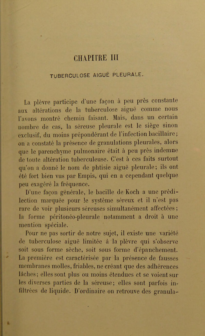CHAPITRE III TUBERCULOSE AIGUË PLEURALE. La plèvre participe d’une façon à peu près constante aux altérations de la tuberculose aiguë comme nous l’avons montré chemin faisant. Mais, dans un certain nombre de cas, la séreuse pleurale est le siège sinon exclusif, du moins prépondérant de l’infection bacillaire; on a constaté la présence de granulations pleurales, alors que le parenchyme pulmonaire était à peu près indemne de toute altération tuberculeuse. C’est à ces faits surtout qu’on a donné le nom de phtisie aiguë pleurale; ils ont été fort bien vus par Empis, qui en a cependant quelque peu exagéré la fréquence. D’une façon générale, le bacille de Koch a une prédi- lection marquée pour le système séreux et il n’est pas rare de voir plusieurs séreuses simultanément affectées ; la forme péritonéo-pleurale notamment a droit à une mention spéciale. Pour ne pas sortir de notre sujet, il existe une variété de tuberculose aiguë limitée à la plèvre qui s’observe soit sous forme sèche, soit sous forme d’épanchement. La première est caractérisée par la présence de fausses membranes molles, friables, ne créant que des adhérences lâches; elles sont plus ou moins étendues et se voient sur les diverses parties de la séreuse; elles sont parfois in- fdtrées de liquide. D’ordinaire on retrouve des granula-