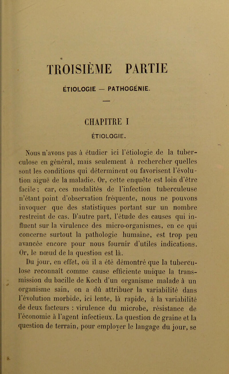 TROISIÈME PARTIE ÉTIOLOGIE - PATHOGÉNIE. CHAPITRE I ÉTIOLOGIE. Nous n’avons pas à étudier ici l’étiologie de la tuber- culose en général, mais seulement à rechercher quelles sont les conditions qui déterminent ou favorisent l’évolu- tion aiguë de la maladie. Or, celte enquête est loin d’être facile; car, ces modalités de l’infection tuberculeuse n’étant point d’observation fréquente, nous ne pouvons invoquer que des statistiques portant sur un nombre restreint de cas. D’autre part, l’étude des causes qui in- fluent sur la virulence des micro-organismes, en ce qui concerne surtout la pathologie humaine, est trop peu avancée encore pour nous fournir d’utiles indications. Or, le nœud de la question est là. Du jour, en effet, où il a été démontré que la tubercu- lose reconnaît comme cause efficiente unique la trans- mission du bacille de Koch d’un organisme malade à un organisme sain, on a dû attribuer la variabilité dans l’évolution morbide, ici lente, là rapide, à la variabilité de deux facteurs ; virulence du microbe, résistance de l’économie à l’agent infectieux. La question de graine et la question de terrain, pour employer le langage du jour, se