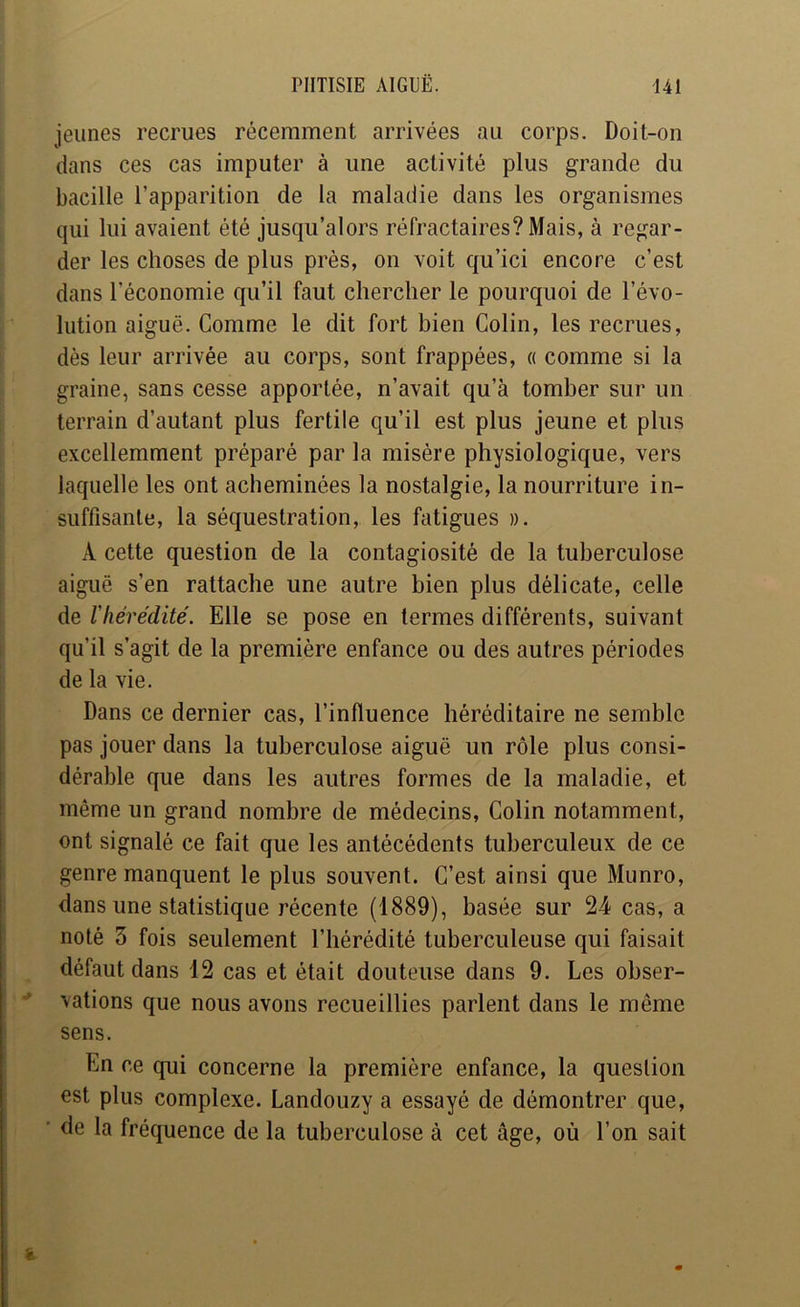 jeunes recrues récemment arrivées au corps. Doit-on dans ces cas imputer à une activité plus grande du bacille l’apparition de la maladie dans les organismes qui lui avaient été jusqu’alors réfractaires? Mais, à regar- der les choses de plus près, on voit qu’ici encore c’est dans l’économie qu’il faut chercher le pourquoi de l’évo- lution aiguë. Comme le dit fort bien Colin, les recrues, dès leur arrivée au corps, sont frappées, « comme si la graine, sans cesse apportée, n’avait qu’à tomber sur un terrain d’autant plus fertile qu’il est plus jeune et plus excellemment préparé par la misère physiologique, vers laquelle les ont acheminées la nostalgie, la nourriture in- suffisante, la séquestration, les fatigues ». A cette question de la contagiosité de la tuberculose aiguë s’en rattache une autre bien plus délicate, celle de lliérédité. Elle se pose en termes différents, suivant qu’il s’agit de la première enfance ou des autres périodes de la vie. Dans ce dernier cas, l’influence héréditaire ne semble pas jouer dans la tuberculose aiguë un rôle plus consi- dérable que dans les autres formes de la maladie, et même un grand nombre de médecins. Colin notamment, ont signalé ce fait que les antécédents tuberculeux de ce genre manquent le plus souvent. C’est ainsi que Munro, dans une statistique récente (1889), basée sur 24 cas, a noté 3 fois seulement l’hérédité tuberculeuse qui faisait défaut dans 12 cas et était douteuse dans 9. Les obser- vations que nous avons recueillies parlent dans le même sens. En ce qui concerne la première enfance, la question est plus complexe. Landouzy a essayé de démontrer que, ' de la fréquence de la tuberculose à cet âge, où l’on sait