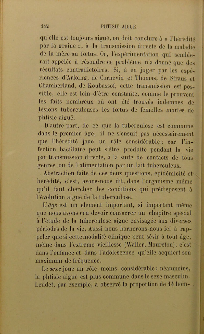 f qu’elle est toujours aiguë, on doit conclure à « l’hérédité par la graine », à la transmission directe de la maladie de la mère au fœtus. Or, l’expérimentation qui semble- rait appelée à résoudre ce problème n’a donné que des résultats contradictoires. Si, à en juger par les expé- riences d’Arloing, de Cornevin et Thomas, de Slraus et Chamberland, de Koubassof, cette transmission est pos- sible, elle est loin d'être constante, comme le prouvent les faits nombreux où ont été trouvés indemnes de lésions tuberculeuses les fœtus de femelles mortes de phtisie aiguë. D’autre part, de ce que la tuberculose est commune dans le premier âge, il ne s’ensuit pas nécessairement que l’hérédité joue un rôle considérable ; car l’in- fection bacillaire peut s’être produite pendant la vie par transmission directe, à la suite de contacts de tous genres ou de l’alimentation par un lait tuberculeux. Abstraction faite de ces deux questions, épidémicité et hérédité, c’est, avons-nous dit, dans l’organisme même qu’il faut chercher les conditions qui prédisposent à l’évolution aiguë de la tuberculose. Uâge est un élément important, si important même que nous avons cru devoir consacrer un chapitre spécial à l’étude de la tuberculose aiguë envisagée aux diverses périodes de la vie. Aussi nous bornerons-nous ici à rap- peler que si cette modalité clinique peut sévir à tout âge, même dans l’extrême vieillesse (Waller, Moureton), c’est dans l’enfance et dans l’adolescence qu’elle acquiert son maximum de fréquence. Le se.re joue un rôle moins considérable ; néanmoins, la phtisie aiguë est plus commune dans le sexe masculin. Leudet, par exemple, a observé la proportion de 14bom- . I r ( \