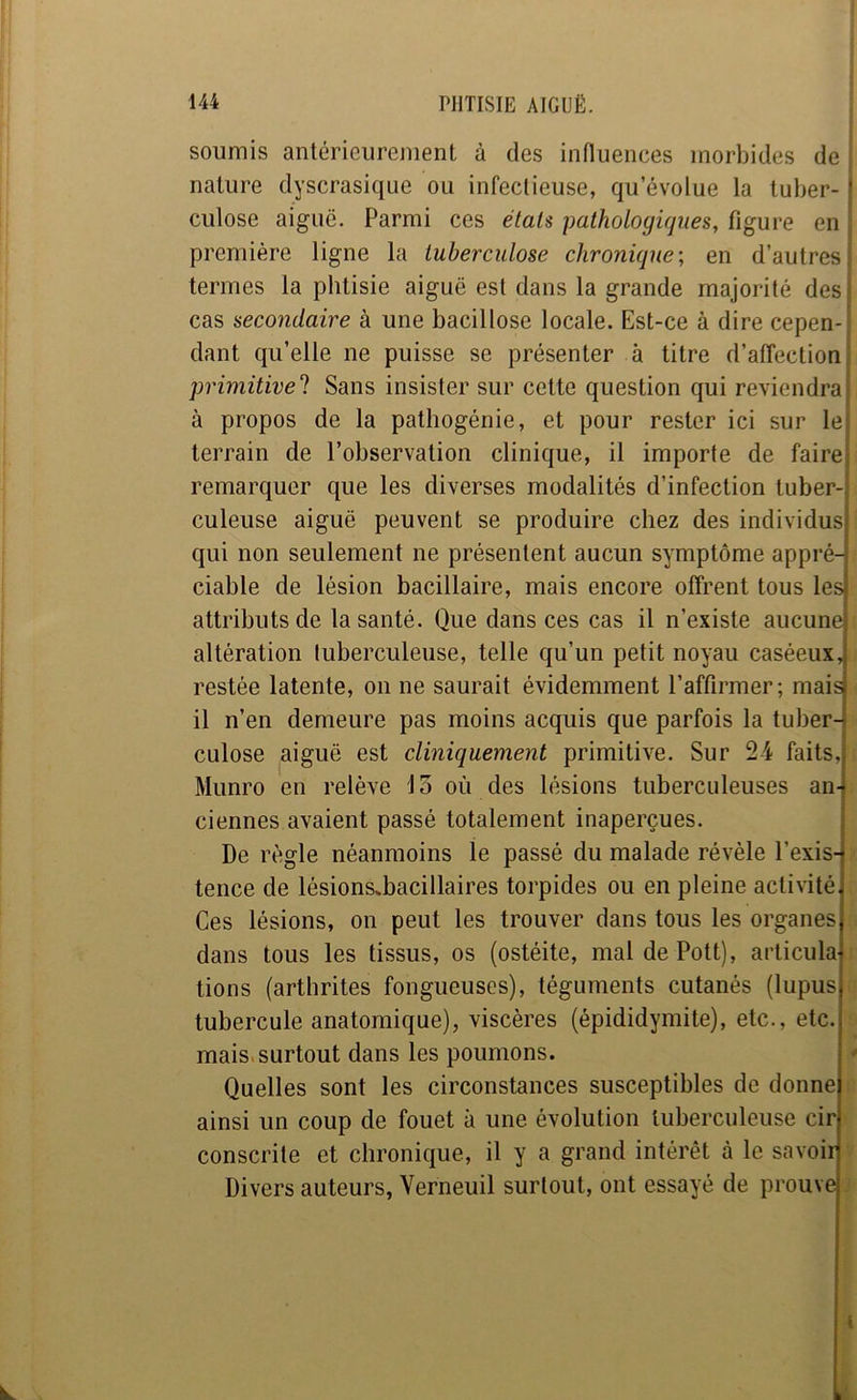 soumis antérieurement à des influences morbides de nature dyscrasique ou infectieuse, qu’évolue la tuber- ? culose aiguë. Parmi ces élaU pathologiques, figure en : première ligne la tuberculose chronique-, en d’autresj termes la phtisie aiguë est dans la grande majorité desi cas secondaire à une bacillose locale. Est-ce à dire cepen- dant qu’elle ne puisse se présenter à titre d’affection i primitivel Sans insister sur cette question qui reviendrai à propos de la pathogénie, et pour rester ici sur lei terrain de l’observation clinique, il importe de faircj remarquer que les diverses modalités d’infection tuber-| culeuse aiguë peuvent se produire chez des individus! qui non seulement ne présentent aucun symptôme appré-| ciable de lésion bacillaire, mais encore offrent tous lesj attributs de la santé. Que dans ces cas il n’existe aucune altération luberculeuse, telle qu’un petit noyau caséeux, restée latente, on ne saurait évidemment l’affirmer; mais il n’en demeure pas moins acquis que parfois la tuber- culose aiguë est cliniquement primitive. Sur 24 faits, Munro en relève \ 3 où des lésions tuberculeuses an- ciennes avaient passé totalement inaperçues. De règle néanmoins le passé du malade révèle l’exis- tence de lésions^bacillaires torpides ou en pleine activité, Ces lésions, on peut les trouver dans tous les organes dans tous les tissus, os (ostéite, maldePott), articula lions (arthrites fongueuses), téguments cutanés (lupus tubercule anatomique), viscères (épididymite), etc., etc. mais.surtout dans les poumons. - Quelles sont les circonstances susceptibles de donne ainsi un coup de fouet à une évolution luberculeuse cir conscrite et chronique, il y a grand intérêt à le savoir Divers auteurs, Yerneuil surtout, ont essayé de prouve t