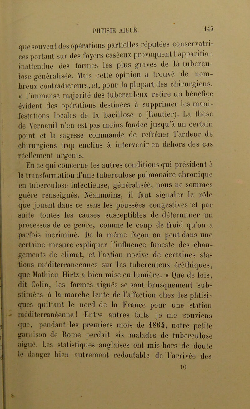 qu0souvent des opérations partielles réputées consei\atii- ces portant sur des foyers caséeux provoquent l’apparilioii inattendue des formes les plus graves de la tubercu- lose généralisée. Mais cette opinion a trouvé de nom- breux contradicteurs, et, pour la plupart des chirurgiens, « l’immense majorité des tuberculeux retire un bénéfice évident des opérations destinées à supprimer les mani- festations locales de la bacillose » (Routier). La thèse de Verneuil n’en est pas moins fondée jusqu à un certain point et la sagesse commande de refréner l’ardeur de chirurgiens trop enclins à intervenir en dehors des cas I réellement urgents. En ce qui concerne les autres conditions qui président à la transformation d’une tuberculose pulmonaire chronique en tuberculose infectieuse, généralisée, nous ne sommes guère renseignés. Néanmoins, il faut signaler le rôle que jouent dans ce sens les poussées congestives et par suite toutes les causes susceptibles de déterminer un processus de ce genre, comme le coup de froid qu’on a parfois incriminé. De la même façon on peut dans une certaine mesure expliquer l’influence funeste des chan- gements de climat, et l’action nocive de certaines sta- tions méditerranéennes sur les tuberculeux éréthiques, que Mathieu Hirtz a bien mise en lumière. « Que de fois, I dit Colin, les formes aiguës se sont brusquement sub- stituées à la marche lente de l’affection chez les phtisi- ques quittant le nord de la France pour une station ^ méditerranéenne ! Entre autres faits je. me souviens que, pendant les premiers mois de 1864, notre petite ! garnison de Rome perdait six malades de tuberculose [ aiguë. Les statistiques anglaises ont mis hors de doute le danger bien autrement redoutable de l’arrivée des 10 i-