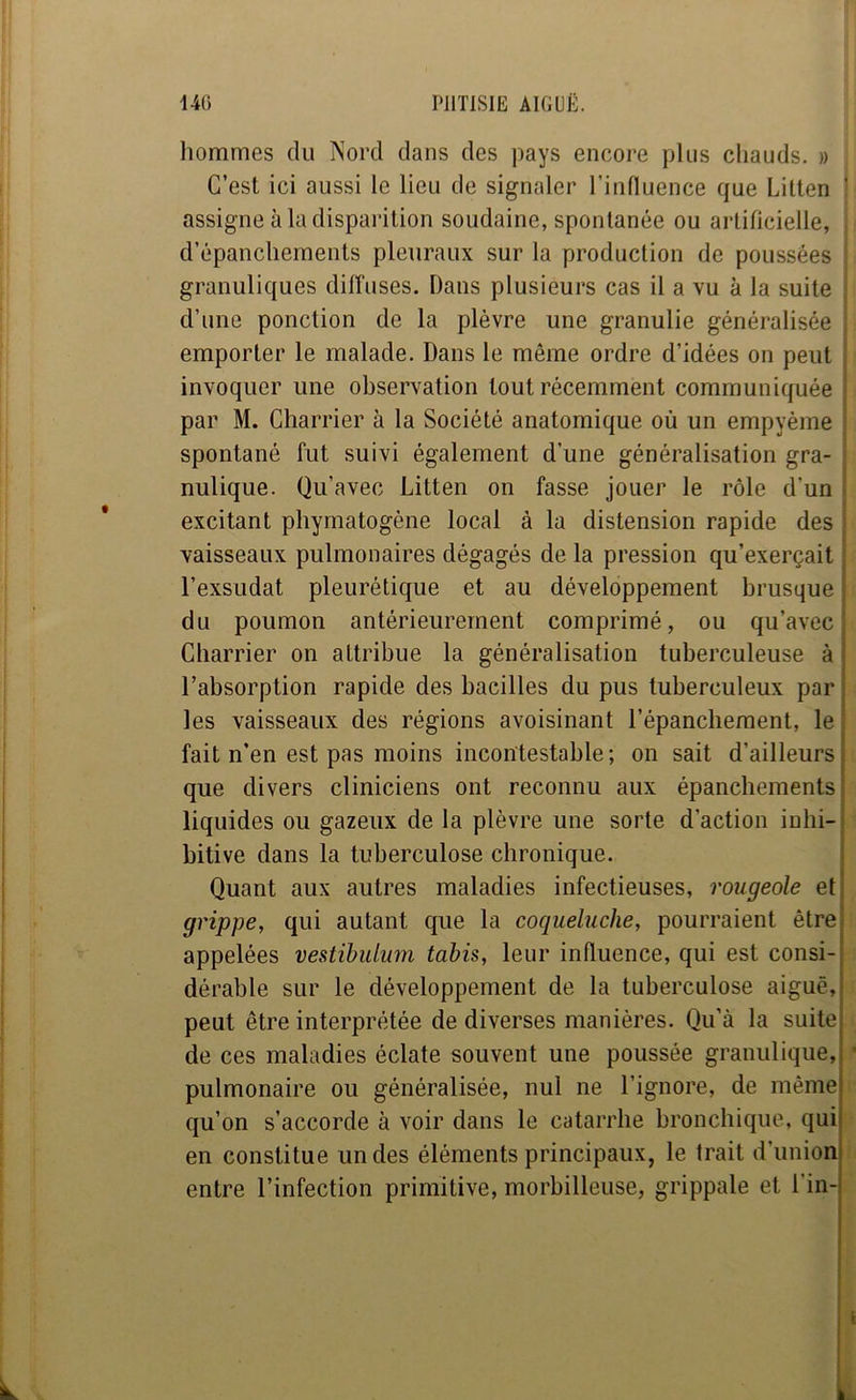 hommes du Nord dans des pays encore plus chauds. » C’est ici aussi le lieu de signaler rinlluence que Lilten ‘ assigne à la disparition soudaine, spontanée ou artificielle, d’épanchements pleuraux sur la production de poussées granuliques diffuses. Dans plusieurs cas il a vu à la suite d’une ponction de la plèvre une granulie généralisée emporter le malade. Dans le même ordre d’idées on peut ; invoquer une observation tout récemment communiquée ! par M. Charrier à la Société anatomique où un empyème ’ spontané fut suivi également d’une généralisation gra- ; nulique. Qu’avec Litten on fasse jouer le rôle d’un j excitant phymatogène local à la distension rapide des vaisseaux pulmonaires dégagés de la pression qu’exerçait l’exsudât pleurétique et au développement brusque du poumon antérieurement comprimé, ou qu’avec Charrier on attribue la généralisation tuberculeuse à l’absorption rapide des bacilles du pus tuberculeux par les vaisseaux des régions avoisinant l’épanchement, le fait n’en est pas moins incontestable; on sait d’ailleurs que divers cliniciens ont reconnu aux épanchements liquides ou gazeux de la plèvre une sorte d’action iuhi- bitive dans la tuberculose chronique. Quant aux autres maladies infectieuses, rougeole et grippe, qui autant que la coqueluche, pourraient être appelées vestïbuLum tabis, leur influence, qui est consi- dérable sur le développement de la tuberculose aiguë, peut être interprétée de diverses manières. Qu’à la suite de ces maladies éclate souvent une poussée granulique, pulmonaire ou généralisée, nul ne l’ignore, de même qu’on s’accorde à voir dans le catarrhe bronchique, qui en constitue un des éléments principaux, le trait d’union entre l’infection primitive, morbilleuse, grippale et l’in- I