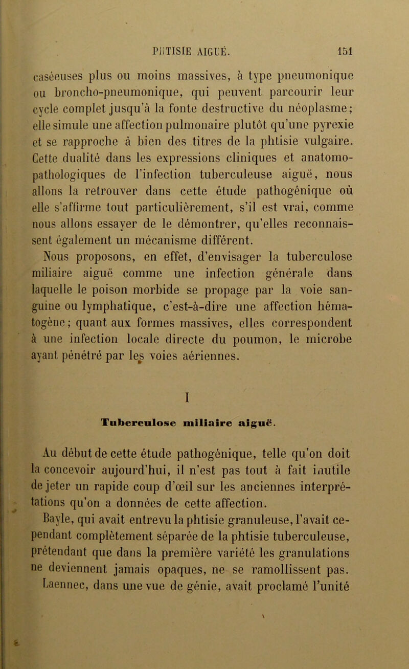 caséPAises plus ou moins massives, à type pneumonique ou broncho-pneumonique, qui peuvent parcourir leur cycle complet jusqu’à la fonte destructive du néoplasme; elle simule une affection pulmonaire plutôt qu’une pyrexie et se rapproche à bien des titres de la phtisie vulgaire. Cette dualité dans les expressions cliniques et anatomo- pathologiques de l’infection tuberculeuse aiguë, nous allons la retrouver dans cette étude pathogénique où elle s’affirme tout particulièrement, s’il est vrai, comme nous allons essayer de le démontrer, qu’elles reconnais- sent également un mécanisme différent. Nous proposons, en effet, d’envisager la tuberculose miliaire aiguë comme une infection générale dans laquelle le poison morbide se propage par la voie san- guine ou lymphatique, c’est-à-dire une affection héma- togène ; quant aux formes massives, elles correspondent à une infection locale directe du poumon, le microbe ayant pénétré par les voies aériennes. 1 Tuberculose miliaire aig;uë. Au début de cette étude pathogénique, telle qu’on doit la concevoir aujourd’hui, il n’est pas tout à fait inutile de jeter un rapide coup d’œil sur les anciennes interpré- tations qu’on a données de cette affection. Bayle, qui avait entrevu la phtisie granuleuse, l’avait ce- pendant complètement séparée de la phtisie tuberculeuse, prétendant que dans la première variété les granulations ne deviennent jamais opaques, ne se ramollissent pas. baennec, dans une vue de génie, avait proclamé l’unité