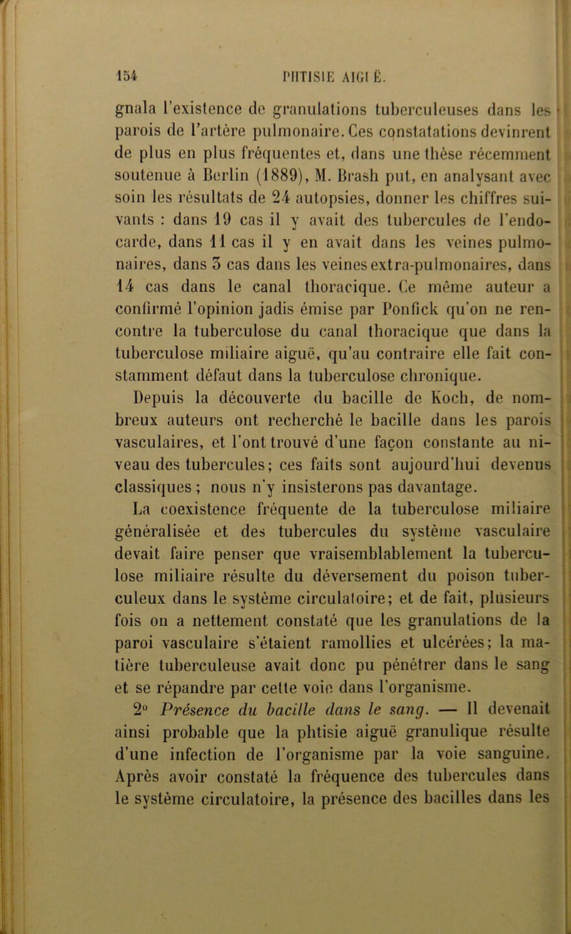 gnala l’existence de granulations tuberculeuses dans les ■ parois de l’artère pulmonaire. Ces cpnstatations devinrent de plus en plus fréquentes et, dans une thèse récemment soutenue à Berlin (1889), M. Brash put, en analysant avec soin les résultats de 24 autopsies, donner les chiffres sui- vants : dans 19 cas il y avait des tubercules de l’endo- carde, dans 11 cas il y en avait dans les veines pulmo- naires, dans 3 cas dans les veines extra-pulmonaires, dans 14 cas dans le canal thoracique. Ce môme auteur a confirmé l’opinion jadis émise par Ponfick qu’on ne ren- contre la tuberculose du canal thoracique que dans la tuberculose miliaire aiguë, qu’au contraire elle fait con- stamment défaut dans la tuberculose chronique. Depuis la découverte du bacille de Koch, de nom- breux auteurs ont recherché le bacille dans les parois vasculaires, et l’ont trouvé d’une façon constante au ni- veau des tubercules ; ces faits sont aujourd’hui devenus classiques ; nous n'y insisterons pas davantage. La coexistence fréquente de la tuberculose miliaire généralisée et des tubercules du système vasculaire devait faire penser que vraisemblablement la tubercu- lose miliaire résulte du déversement du poison tuber- culeux dans le système circulaloire; et de fait, plusieurs fois on a nettement constaté que les granulations de la paroi vasculaire s’étaient ramollies et ulcérées; la ma- tière tuberculeuse avait donc pu pénétrer dans le sang et se répandre par cette voie dans l’organisme. 2° Présence du bacille dans le sang. — 11 devenait ainsi probable que la phtisie aiguë granulique résulte d’une infection de l’organisme par la voie sanguine, Après avoir constaté la fréquence des tubercules dans le système circulatoire, la présence des bacilles dans les