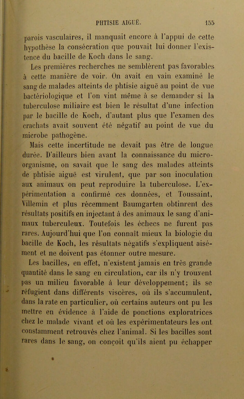 parois vasculaires, il manquait encore à l’appui de cette hypothèse la consécration que pouvait lui donner l’exis- tence du bacille de Koch dans le sang. Les premières recherches ne semblèrent pas favorables à cette manière de voir. On avait en vain examiné le sang de malades atteints de phtisie aiguë au point de vue bactériologique et l’on vint même à se demander si la tuberculose miliaire est bien le résultat d’une infection par le bacille de Koch, d’autant plus que l’examen des crachats avait souvent été négatif au point de vue du microbe pathogène. Mais cette incertitude ne devait pas être de longue durée. D’ailleurs bien avant la connaissance du micro- organisme, on savait que le sang des malades atteints de phtisie aiguë est virulent, que par son inoculation aux animaux on peut reproduire la tuberculose. L’ex- périmentation a confirmé ces données, et Toussaint, Villemin et plus récemment Baumgarten obtinrent des résultats positifs en injectant à des animaux le sang d’ani- maux tuberculeux. Toutefois les échecs ne furent pas rares. Aujourd’hui que l’on connaît mieux la biologie du bacille de Koch, les résultats négatifs s’expliquent aisé- ment et ne doivent pas étonner outre mesure. Les bacilles, en effet, n’existent jamais en très grande quantité dans le sang en circulation, car ils n’y trouvent pas un milieu favorable à leur développement; ils se réfugient dans différents viscères, où ils s’accumulent, dans la rate en particulier, où certains auteurs ont pu les mettre en évidence à l’aide de ponctions exploratrices chez le malade vivant et où les expérimentateurs les ont constamment retrouvés chez l’animal. Si les bacilles sont rares dans le sang, on conçoit qu’ils aient pu échapper