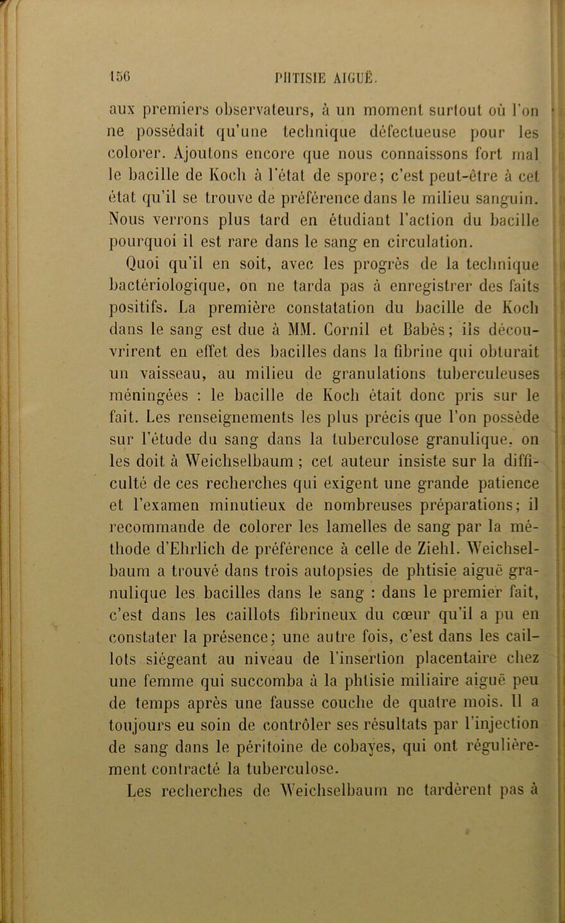 aux premiers observateurs, à un moment surtout où l’on ne possédait qu’une technique défectueuse pour les colorer. Ajoutons encore que nous connaissons fort mal le bacille de Koch à l’état de spore; c’est peut-être à cet état qu’il se trouve de préférence dans le milieu sanguin. Nous verrons plus tard en étudiant l’action du bacille pourquoi il est rare dans le sang en circulation. Quoi qu’il en soit, avec les progrès de la technique bactériologique, on ne tarda pas à enregistrer des faits positifs. La première constatation du bacille de Koch dans le sang est due à MM. Cornil et Babès ; iis décou- vrirent en effet des bacilles dans la fibrine qui obturait un vaisseau, au milieu de granulations tuberculeuses méningées ; le bacille de Koch était donc pris sur le fait. Les renseignements les plus précis que l’on possède sur l’étude du sang dans la tuberculose granulique, on les doit à Weichselbaum ; cet auteur insiste sur la diffi- culté de ces recherches qui exigent une grande patience et l’examen minutieux de nombreuses préparations; il recommande de colorer les lamelles de sang par la mé- thode d’Elirlicb de préférence à celle de Ziehl. Weichsel- baum a trouvé dans trois autopsies de phtisie aiguë gra- nulique les bacilles dans le sang : dans le premier fait, c’est dans les caillots fibrineux du cœur qu’il a pu en constater la présence; une autre fois, c’est dans les cail- lots siégeant au niveau de l’insertion placentaire chez une femme qui succomba à la phtisie miliaire aiguë peu de temps après une fausse couche de quatre mois. Il a toujours eu soin de contrôler ses résultats par l’injection de sang dans le péritoine de cobayes, qui ont régulière- ment contracté la tuberculose. Les recherches de Weichselbaum ne tardèrent pas à