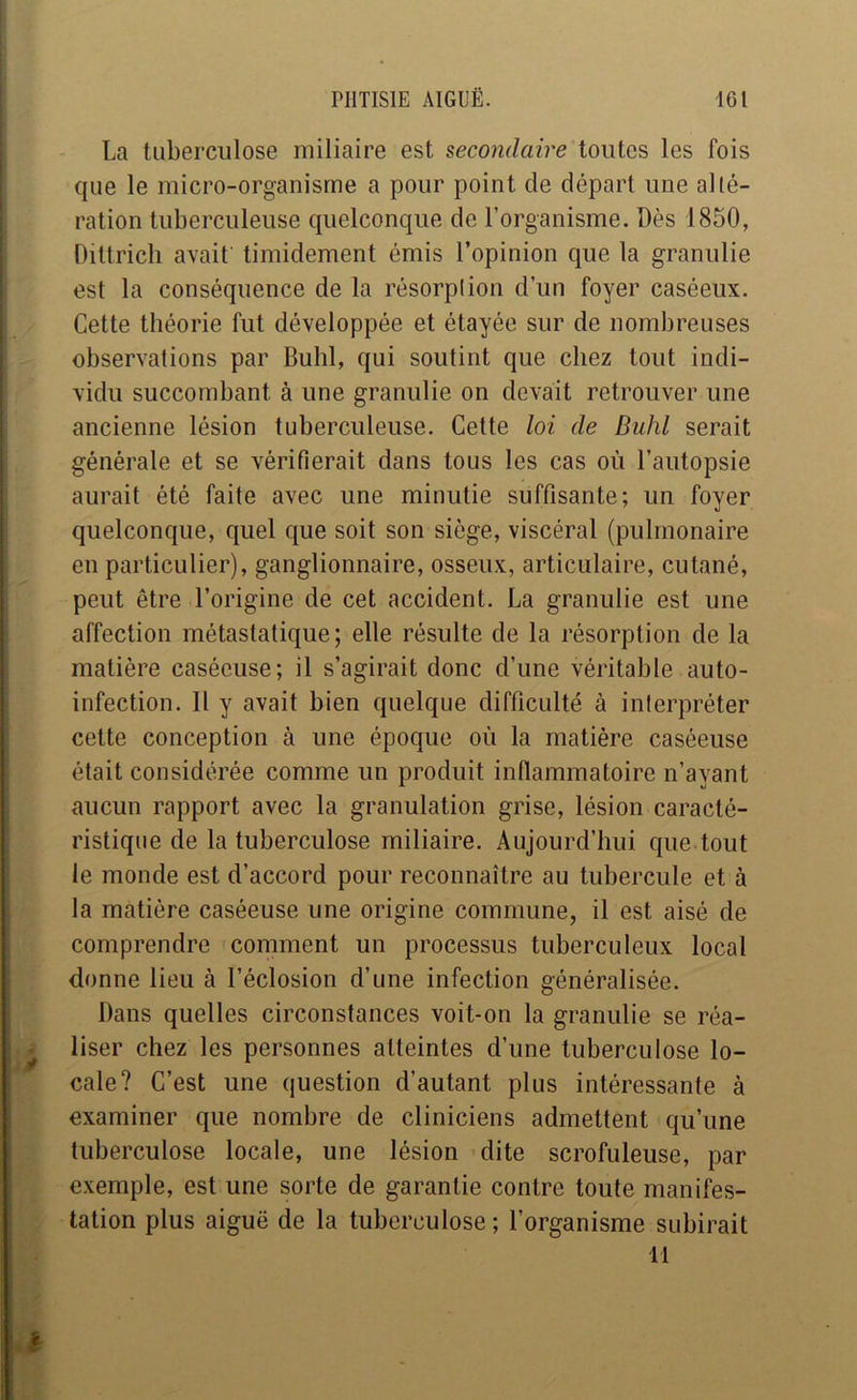 La tuberculose miliaire est secondaire toutes les fois que le micro-organisme a pour point de départ une alté- ration tuberculeuse quelconque de l’organisme. Dès 1850, Oittricli avait timidement émis l’opinion que la granulie est la conséquence de la résorption d’un foyer caséeux. Cette théorie fut développée et étayée sur de nombreuses observations par Bulil, qui soutint que chez tout indi- vidu succombant à une granulie on devait retrouver une ancienne lésion tuberculeuse. Cette loi de Buhl serait générale et se vérifierait dans tous les cas où l’autopsie aurait été faite avec une minutie suffisante; un foyer quelconque, quel que soit son siège, viscéral (pulmonaire en particulier), ganglionnaire, osseux, articulaire, cutané, peut être l’origine de cet accident. La granulie est une affection métastatique; elle résulte de la résorption de la matière caséeuse; il s’agirait donc d’une véritable auto- infection. 11 y avait bien quelque difficulté à interpréter cette conception à une époque où la matière caséeuse était considérée comme un produit inflammatoire n’ayant aucun rapport avec la granulation grise, lésion caracté- ristique de la tuberculose miliaire. Aujourd’hui que tout le monde est d’accord pour reconnaître au tubercule et à la matière caséeuse une origine commune, il est aisé de comprendre comment un processus tuberculeux local donne lieu à l’éclosion d’une infection généralisée. Dans quelles circonstances voit-on la granulie se réa- liser chez les personnes atteintes d’une tuberculose lo- cale? C’est une question d’autant plus intéressante à examiner que nombre de cliniciens admettent qu’une tuberculose locale, une lésion dite scrofuleuse, par exemple, est une sorte de garantie contre toute manifes- tation plus aiguë de la tuberculose; l’organisme subirait 11