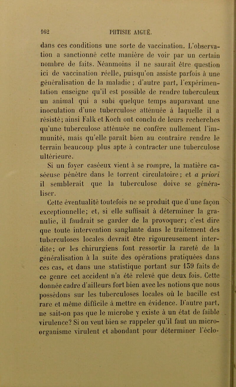 dans ces conditions une sorte de vaccination. L’observa- tion a sanctionné cette manière de voir par un certain nombre de faits. Néanmoins il ne saurait être question ici de vaccination réelle, puisqu’on assiste parfois à une généralisation de la maladie ; d’autre part, l’expérimen- lation enseigne qu’il est possible de rendre tuberculeux un animal qui a subi quelque temps auparavant une inoculation d’une tuberculose atténuée à laquelle il a résisté; ainsi Falk et Koch ont conclu de leurs recherches qu’une tuberculose atténuée ne confère nullement l’im- munité, mais qu’elle paraît bien au contraire rendre le terrain beaucoup plus apte à contracter une tuberculose ultérieure. Si un foyer caséeux vient à se rompre, la matière ca- séeuse pénètre dans le torrent circulatoire ; et a priori il semblerait que la tuberculose doive se généra- liser. Celte éventualité toutefois ne se produit que d’une façon exceptionnelle; et, si elle suffisait à déterminer la gra- nulie, il faudrait se garder de la provoquer; c’est dire que toute intervention sanglante dans le traitement des tuberculoses locales devrait être rigoureusement inter- dite; or les chirurgiens font ressortir la rareté de la généralisation à la suite des opérations pratiquées dans ces cas, et dans une statistique portant sur 159 faits de ce genre cet accident n’a été relevé que deux fois. Cette donnée cadre d’ailleurs fort bien avec les notions que nous possédons sur les tuberculoses locales où le bacille est rare et même difficile à mettre en évidence. D'autre part, ne sait-on pas que le microbe y existe à un état de faible virulence? Si on veut bien se rappeler qu’il faut un micro- organisme virulent et abondant pour déterminer l’éclo-