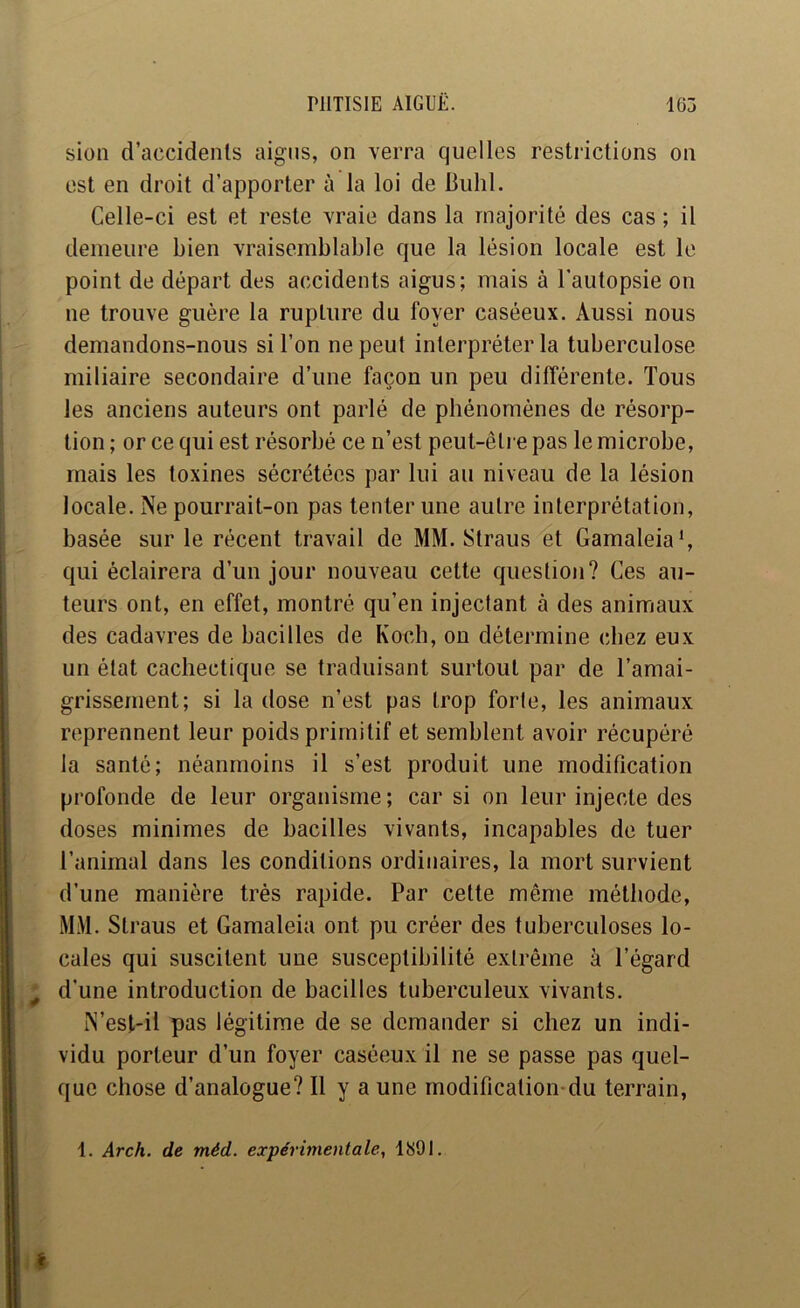 sion d’accidents aigus, on verra quelles restrictions on est en droit d’apporter à la loi de Bulil. Celle-ci est et reste vraie dans la majorité des cas ; il demeure bien vraisemblable que la lésion locale est le point de départ des accidents aigus; mais à l’autopsie on ne trouve guère la rupture du foyer caséeux. Aussi nous demandons-nous si l’on ne peut interpréter la tuberculose miliaire secondaire d’une façon un peu différente. Tous les anciens auteurs ont parlé de phénomènes de résorp- tion ; or ce qui est résorbé ce n’est peut-êti e pas le microbe, mais les toxines sécrétées par lui au niveau de la lésion locale. Ne pourrait-on pas tenter une autre interprétation, basée sur le récent travail de MM. Straus et Gamaleia*, qui éclairera d’un jour nouveau cette question? Ces au- teurs ont, en effet, montré qu’en injectant à des animaux des cadavres de bacilles de Koch, on détermine chez eux un état cachectique se traduisant surtout par de l’amai- grissement; si la dose n’est pas trop forte, les animaux reprennent leur poids primitif et semblent avoir récupéré la santé; néanmoins il s’est produit une modification profonde de leur organisme ; car si on leur injecte des doses minimes de bacilles vivants, incapables de tuer l’animal dans les conditions ordinaires, la mort survient d’une manière très rapide. Par cette même méthode, MM. Straus et Gamaleia ont pu créer des tuberculoses lo- cales qui suscitent une susceptibilité extrême à l’égard d’une introduction de bacilles tuberculeux vivants. N’est-il pas légitime de se demander si chez un indi- vidu porteur d’un foyer caséeux il ne se passe pas quel- que chose d’analogue? Il y a une modification-du terrain, 1. Arch. de méd. expérimentale, ItjOl.